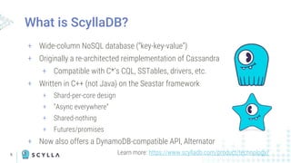 5
+ Wide-column NoSQL database (“key-key-value”)
+ Originally a re-architected reimplementation of Cassandra
+ Compatible with C*’s CQL, SSTables, drivers, etc.
+ Written in C++ (not Java) on the Seastar framework
+ Shard-per-core design
+ “Async everywhere”
+ Shared-nothing
+ Futures/promises
+ Now also offers a DynamoDB-compatible API, Alternator
What is ScyllaDB?
Learn more: https://www.scylladb.com/product/technology/
 