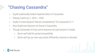 6
“Chasing Cassandra”
+ Scylla traditionally trailed implementation of Cassandra
+ Playing “catch-up” c. 2016 – 2020
+ Scylla 4.0 went beyond “feature completeness” for Cassandra 3.11
+ Now Scylla has features not found in Cassandra
+ Though Cassandra 4.0 has some features not (yet) present in Scylla
+ Some we’ll add for parity/compatibility
+ Some we’ll go our own way (solve differently, improve or obviate)
 