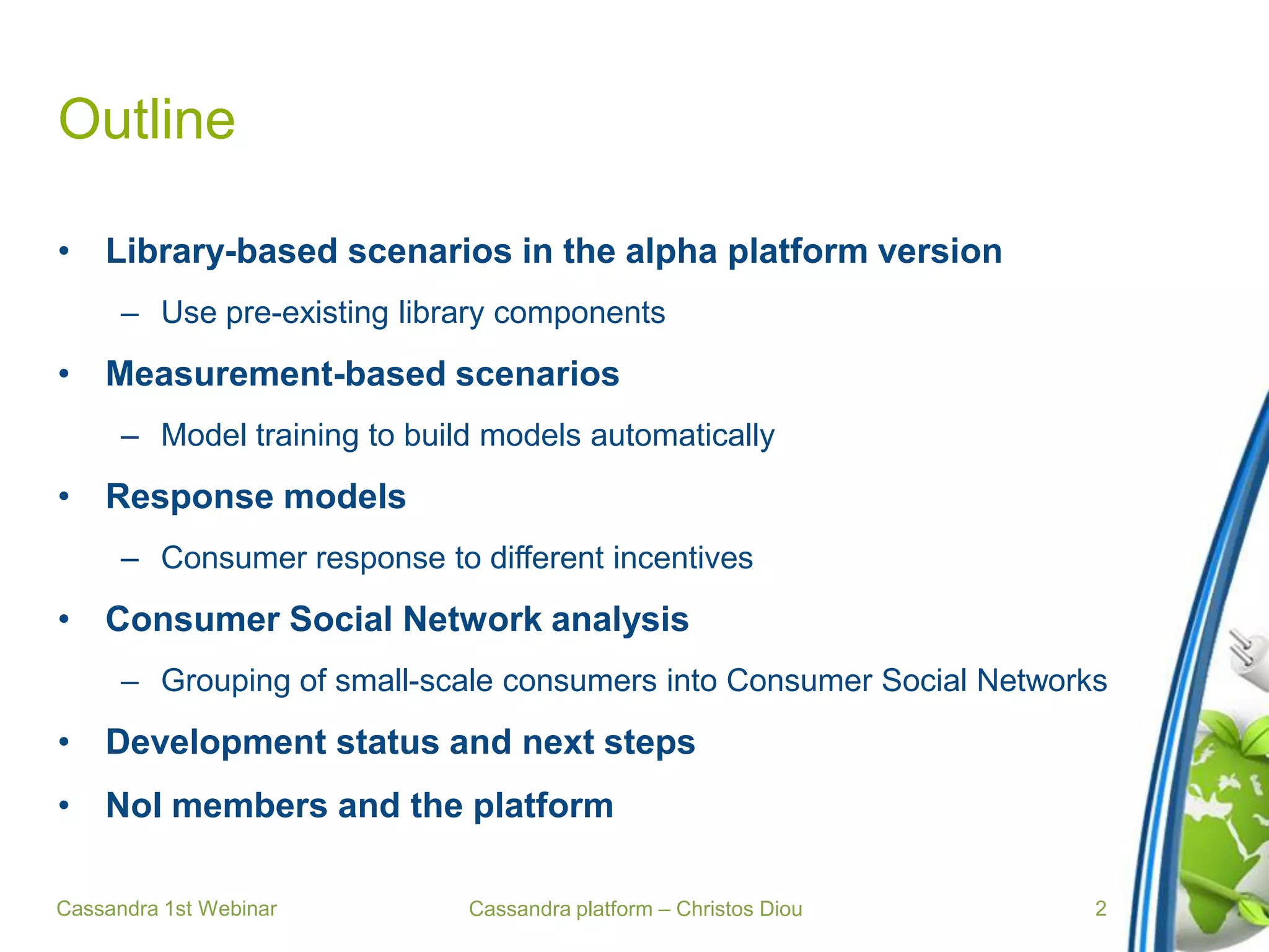 Cassandra platform – Christos Diou
Outline
• Library-based scenarios in the alpha platform version
– Use pre-existing library components
• Measurement-based scenarios
– Model training to build models automatically
• Response models
– Consumer response to different incentives
• Consumer Social Network analysis
– Grouping of small-scale consumers into Consumer Social Networks
• Development status and next steps
• NoI members and the platform
Cassandra 1st Webinar 2
 