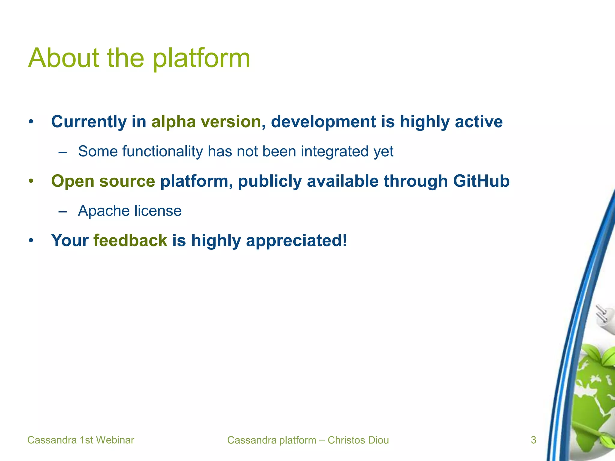 Cassandra platform – Christos Diou
About the platform
• Currently in alpha version, development is highly active
– Some functionality has not been integrated yet
• Open source platform, publicly available through GitHub
– Apache license
• Your feedback is highly appreciated!
Cassandra 1st Webinar 3
 