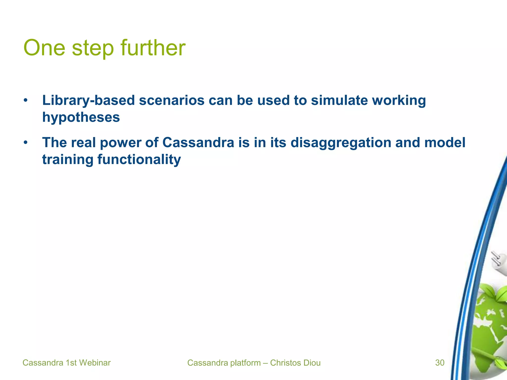 Cassandra platform – Christos Diou
One step further
• Library-based scenarios can be used to simulate working
hypotheses
• The real power of Cassandra is in its disaggregation and model
training functionality
Cassandra 1st Webinar 30
 