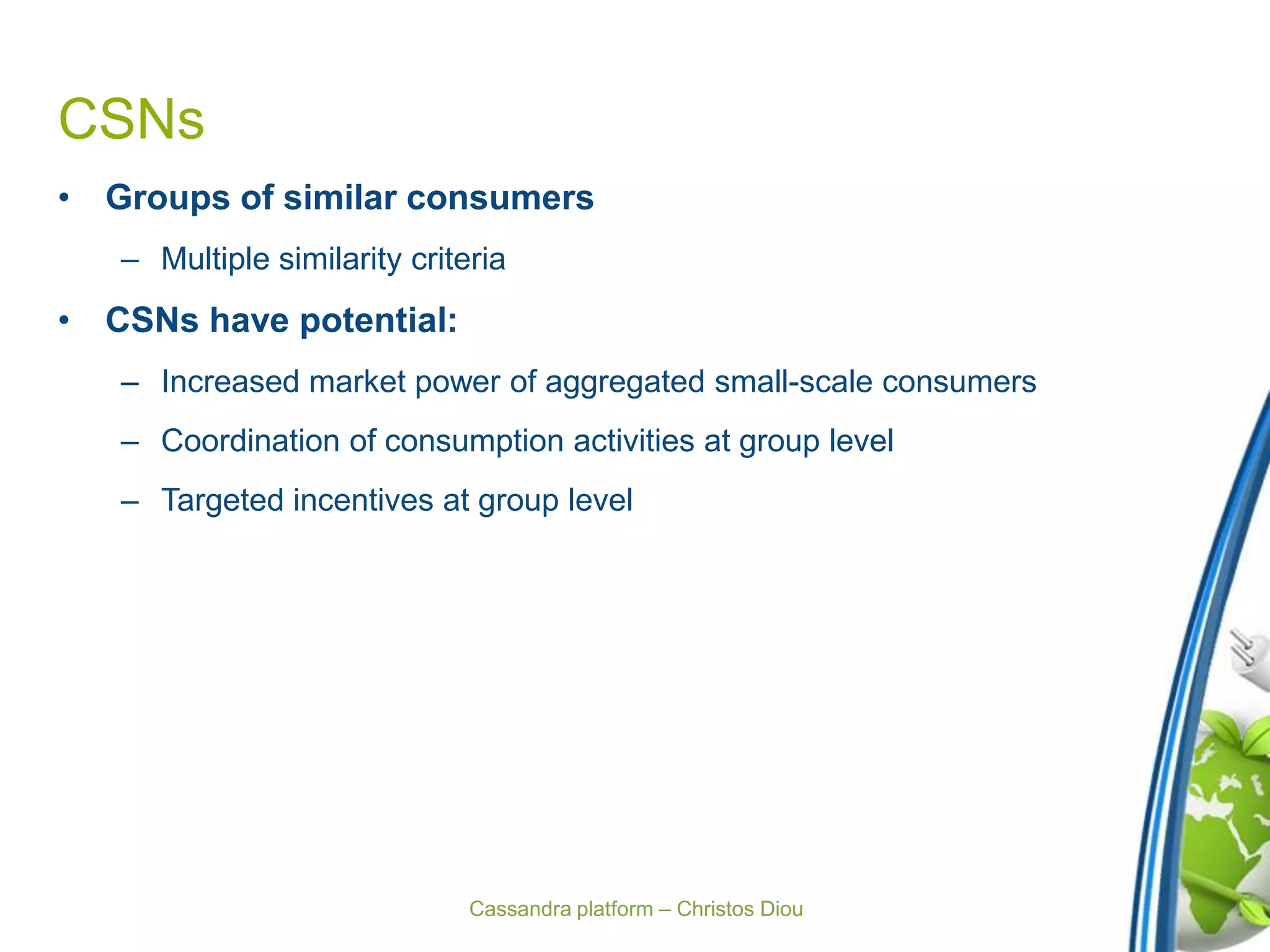 Cassandra platform – Christos Diou
CSNs
• Groups of similar consumers
– Multiple similarity criteria
• CSNs have potential:
– Increased market power of aggregated small-scale consumers
– Coordination of consumption activities at group level
– Targeted incentives at group level
 