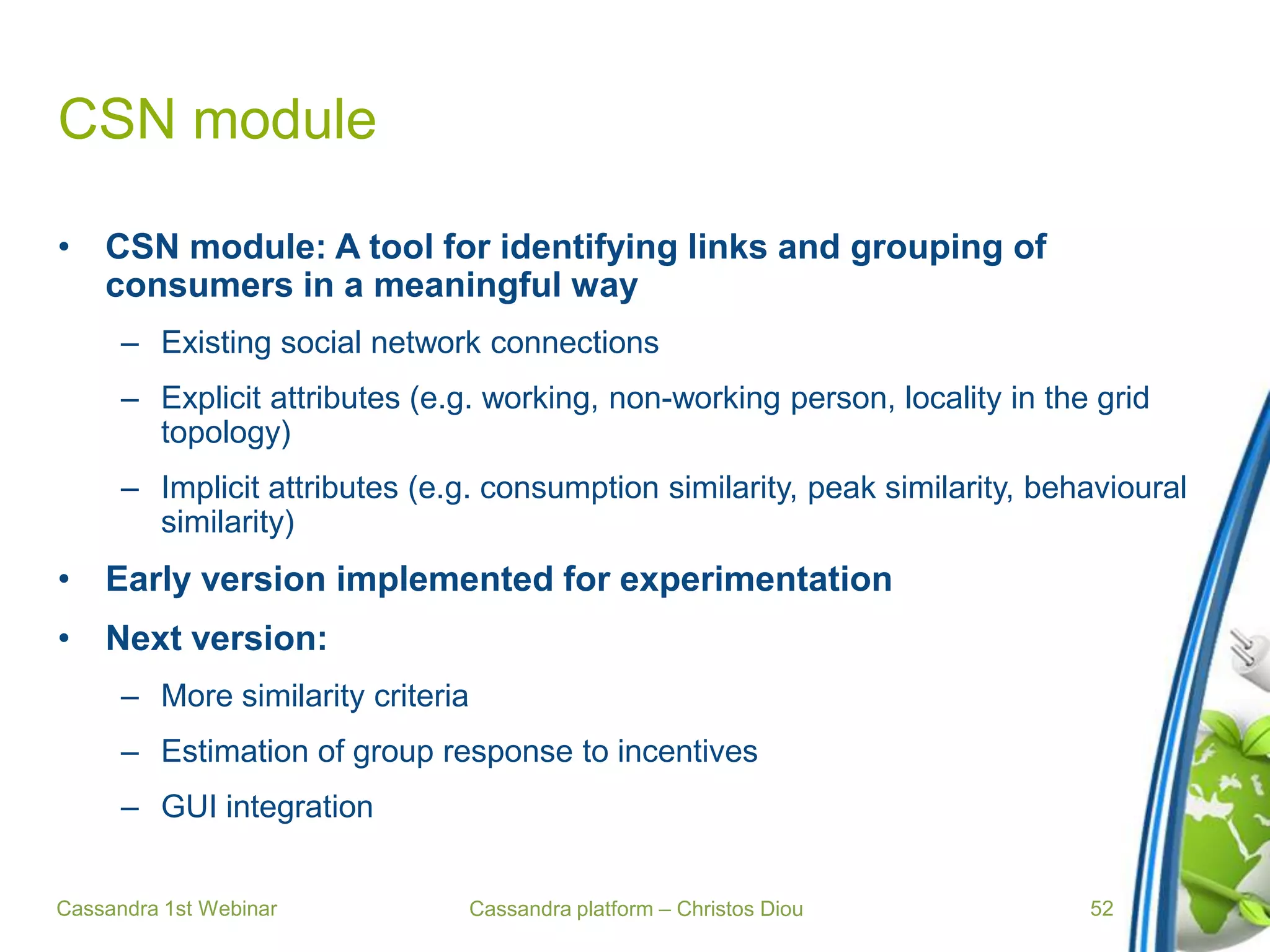Cassandra platform – Christos Diou
CSN module
• CSN module: A tool for identifying links and grouping of
consumers in a meaningful way
– Existing social network connections
– Explicit attributes (e.g. working, non-working person, locality in the grid
topology)
– Implicit attributes (e.g. consumption similarity, peak similarity, behavioural
similarity)
• Early version implemented for experimentation
• Next version:
– More similarity criteria
– Estimation of group response to incentives
– GUI integration
Cassandra 1st Webinar 52
 