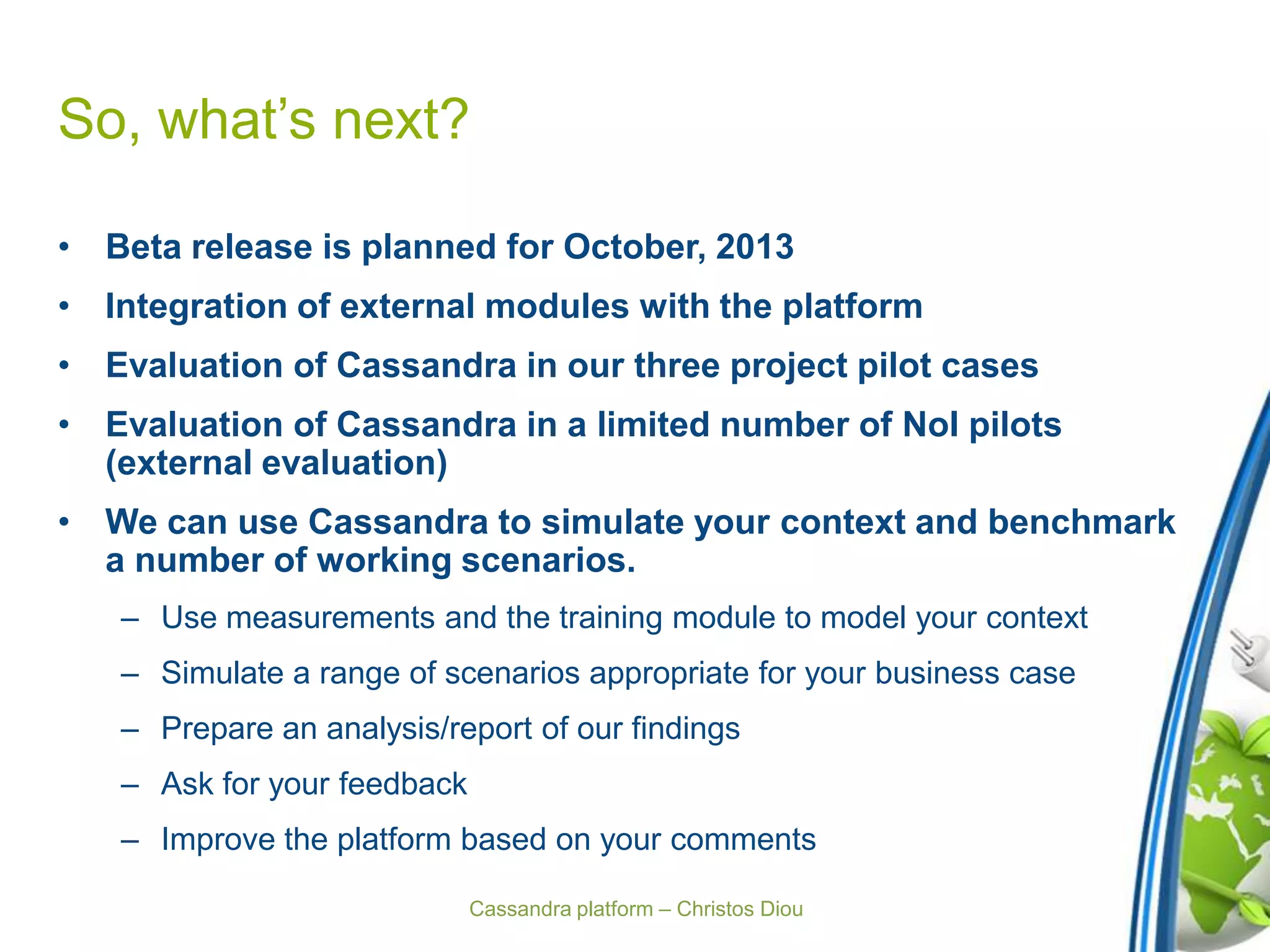 Cassandra platform – Christos Diou
So, what’s next?
• Beta release is planned for October, 2013
• Integration of external modules with the platform
• Evaluation of Cassandra in our three project pilot cases
• Evaluation of Cassandra in a limited number of NoI pilots
(external evaluation)
• We can use Cassandra to simulate your context and benchmark
a number of working scenarios.
– Use measurements and the training module to model your context
– Simulate a range of scenarios appropriate for your business case
– Prepare an analysis/report of our findings
– Ask for your feedback
– Improve the platform based on your comments
 