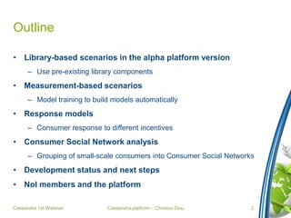 Cassandra platform – Christos Diou
Outline
• Library-based scenarios in the alpha platform version
– Use pre-existing library components
• Measurement-based scenarios
– Model training to build models automatically
• Response models
– Consumer response to different incentives
• Consumer Social Network analysis
– Grouping of small-scale consumers into Consumer Social Networks
• Development status and next steps
• NoI members and the platform
Cassandra 1st Webinar 2
 