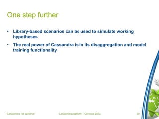 Cassandra platform – Christos Diou
One step further
• Library-based scenarios can be used to simulate working
hypotheses
• The real power of Cassandra is in its disaggregation and model
training functionality
Cassandra 1st Webinar 30
 