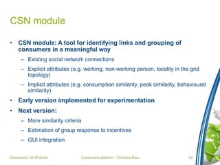 Cassandra platform – Christos Diou
CSN module
• CSN module: A tool for identifying links and grouping of
consumers in a meaningful way
– Existing social network connections
– Explicit attributes (e.g. working, non-working person, locality in the grid
topology)
– Implicit attributes (e.g. consumption similarity, peak similarity, behavioural
similarity)
• Early version implemented for experimentation
• Next version:
– More similarity criteria
– Estimation of group response to incentives
– GUI integration
Cassandra 1st Webinar 52
 