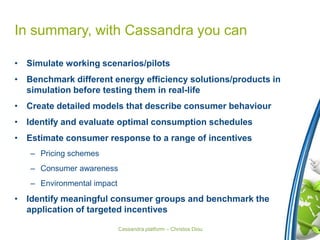 Cassandra platform – Christos Diou
In summary, with Cassandra you can
• Simulate working scenarios/pilots
• Benchmark different energy efficiency solutions/products in
simulation before testing them in real-life
• Create detailed models that describe consumer behaviour
• Identify and evaluate optimal consumption schedules
• Estimate consumer response to a range of incentives
– Pricing schemes
– Consumer awareness
– Environmental impact
• Identify meaningful consumer groups and benchmark the
application of targeted incentives
 