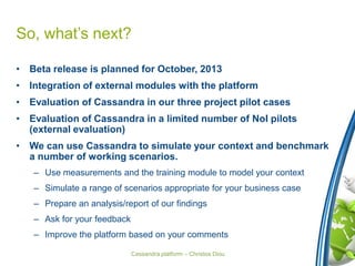 Cassandra platform – Christos Diou
So, what’s next?
• Beta release is planned for October, 2013
• Integration of external modules with the platform
• Evaluation of Cassandra in our three project pilot cases
• Evaluation of Cassandra in a limited number of NoI pilots
(external evaluation)
• We can use Cassandra to simulate your context and benchmark
a number of working scenarios.
– Use measurements and the training module to model your context
– Simulate a range of scenarios appropriate for your business case
– Prepare an analysis/report of our findings
– Ask for your feedback
– Improve the platform based on your comments
 