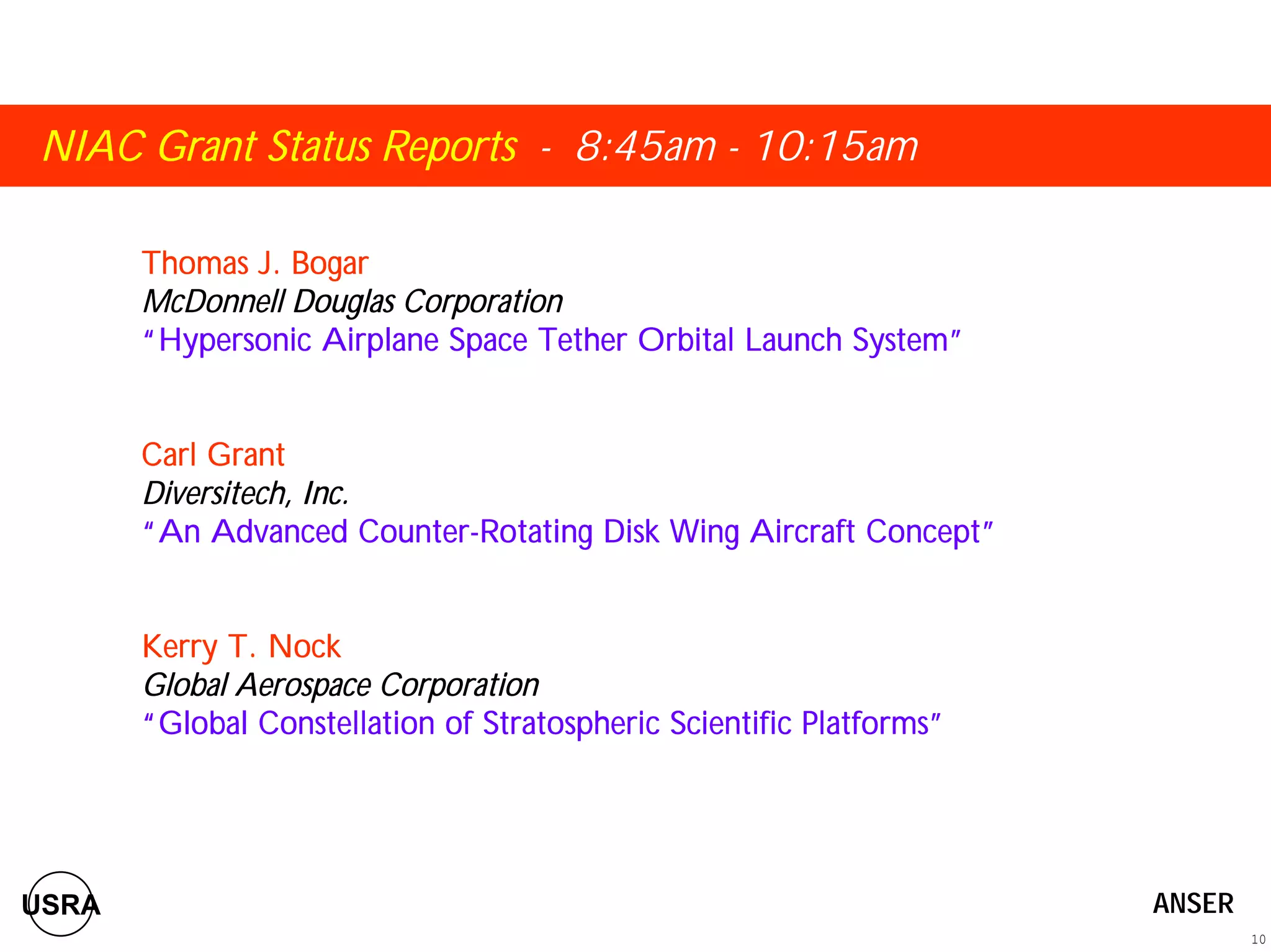 NIAC Grant Status Reports - 8:45am - 10:15am 
Thomas J. Bogar 
McDonnell Douglas Corporation 
““““Hypersonic Airplane Space Tether Orbital Launch System”””” 
Carl Grant 
Diversitech, Inc. 
““““An Advanced Counter-Rotating Disk Wing Aircraft Concept”””” 
Kerry T. Nock 
Global Aerospace Corporation 
““““Global Constellation of Stratospheric Scientific Platforms”””” 
10 
USRA ANSER 
 