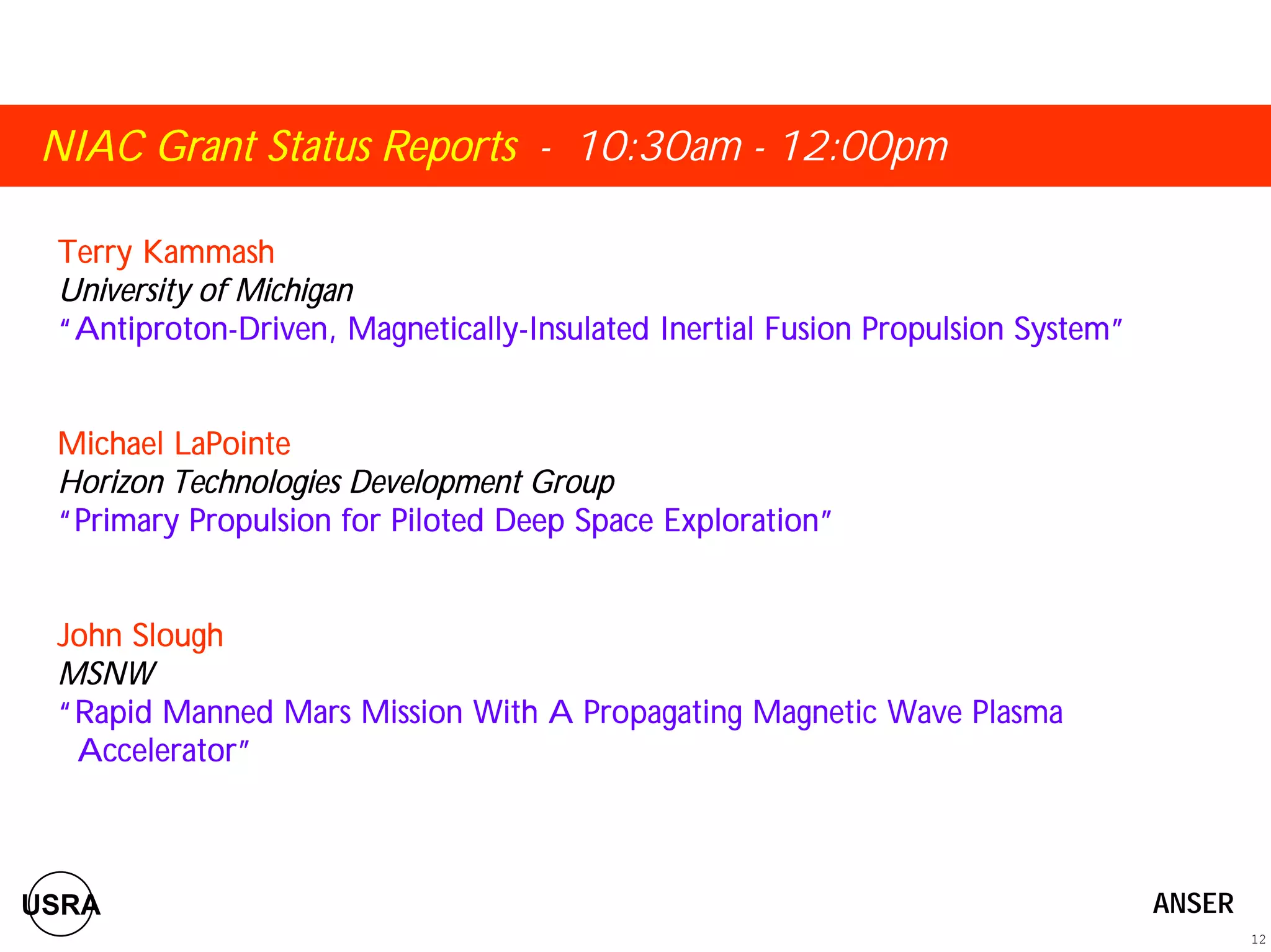NIAC Grant Status Reports - 10:30am - 12:00pm 
Terry Kammash 
University of Michigan 
““““Antiproton-Driven, Magnetically-Insulated Inertial Fusion Propulsion System”””” 
Michael LaPointe 
Horizon Technologies Development Group 
““““Primary Propulsion for Piloted Deep Space Exploration”””” 
John Slough 
MSNW 
““““Rapid Manned Mars Mission With A Propagating Magnetic Wave Plasma 
Accelerator”””” 
12 
USRA ANSER 
 