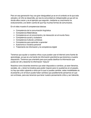 Pero en esa generación hay una gran desigualdad ya se en el contexto en le que esta
ubicado y el niño se desarrolla, por eso la comunidad es indispensable ya que ahí es
donde ellos crecen y es el ejemplo que seguirán, mediante su crecimiento ira
evolucionando y se darán cuenta de que hay muchas formas de comunicarse.

En el video muestra 8 competencias básicas

      Competencia de la comunicación lingüística
      Competencia Matemáticas
      Competencia en el conocimiento y la interacción en el mundo físico
      Competencia social y ciudadana
      Competencia Cultural y artísticas
      Competencia para aprender a aprender
      Autonomía e iniciativa personal
      Tratamiento de información y la competencia digital



Tenemos que ayudar a nuestros niños a que puedan usar el internet como fuente de
aprendizaje, ya que es una fuente de información grandísima que tenemos a nuestra
disposición. Tenemos que orientarlo para que pueda clasificar la información que
pueda ser útil y desechar la información “basura”

Nosotros como docentes tenemos que estar dispuestos a cambios, ya sean literarios,
sociales, etc. y tener la iniciativa para poder mejorar para no quedarnos en el pasado,
no hay que estar culpando a otros por lo que tu puedes cambiar, estas modalidades es
el presente y en el futuro puede haber cambios que posiblemente pensemos en que
son erróneas, para eso tenemos que tener nuestro pensamiento critico y ser tolerante,
 
