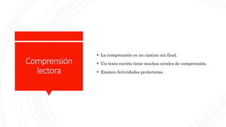 Comprensión
lectora
 La comprensión es un camino sin final.
 Un texto escrito tiene muchos niveles de comprensión.
 Existen Actividades prelectoras.
 