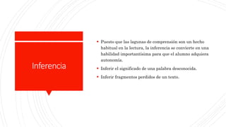 Inferencia
 Puesto que las lagunas de comprensión son un hecho
habitual en la lectura, la inferencia se convierte en una
habilidad importantísima para que el alumno adquiera
autonomía.
 Inferir el significado de una palabra desconocida.
 Inferir fragmentos perdidos de un texto.
 