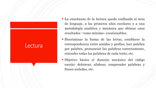 Lectura
 La enseñanza de la lectura queda confinada al área
de lenguaje, a los primeros años escolares y a una
metodología analítica y mecánica que obtiene unos
resultados --como mínimo– cuestionables.
 Discriminar la forma de las letras, establecer la
correspondencia entre sonidos y grafías, leer palabra
por palabra, pronunciar las palabras correctamente,
entender todas las palabras de cada texto, etc.
 Objetivo básico el dominio mecánico del código
escrito: deletrear, silabear, comprender palabras y
frases aisladas, etc.
 