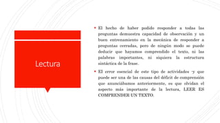 Lectura
 El hecho de haber podido responder a todas las
preguntas demuestra capacidad de observación y un
buen entrenamiento en la mecánica de responder a
preguntas cerradas, pero de ningún modo se puede
deducir que hayamos comprendido el texto, ni las
palabras importantes, ni siquiera la estructura
sintáctica de la frase.
 EI error esencial de este tipo de actividades -y que
puede ser una de las causas del déficit de comprensión
que anunciábamos anteriormente, es que olvidan el
aspecto más importante de la lectura, LEER ES
COMPRENDER UN TEXTO.
 
