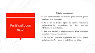 Perfildelbuen
lector
El lector competente:
 - Lee habitualmente en silencio, pero también puede
oralizar, si es necesario.
 - No cae en los defectos típicos de lectura: oralización,
subvocalización, regresiones, etc. (ver apartado
"Defectos de la lectura").
 - Lee con rapidez y eficientemente. Hace fijaciones
amplias, rápidas y selectivas.
 - Se fija en unidades superiores del texto: frases,
palabras, etc. No repasa el texto letra por letra.
 