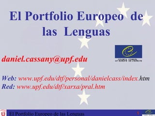 El Portfolio Europeo de las Lenguas 1
daniel.cassany@upf.edu
Web: www.upf.edu/dtf/personal/danielcass/index.htm
Red: www.upf.edu/dtf/xarxa/pral.htm
El Portfolio Europeo de
las Lenguas
 