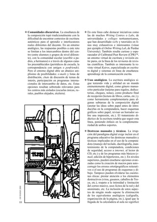 ◆ Comunidades discursivas. La enseñanza de         ◆ En esta línea cabe destacar iniciativas como
       la composición topó tradicionalmente con la        las de muchos Writing Centres o Labs, de
       dificultad de encontrar contextos de escritura     universidades y colleges norteamericanos,
       auténticos para el aprendiz e interlocutores       que han desarrollado webs y tutoriales en lí-
       reales diferentes del docente. En un entorno       nea muy exhaustivos e interesantes (véase
       analógico, las respuestas posibles a este reto     por ejemplo el Online Writing Lab, de Purdue
       se limitan a los intercambios dentro del cen-      University). También resulta curioso y espe-
       tro (entre alumnos o grupos de nivel diferen-      ranzador el Calibrated Peer Review (CPR)™,
       te), con la comunidad escolar (escribir a pa-      un entorno virtual de escritura y revisión en-
       dres, a hermanos) o a través de algunos cana-      tre pares, en la línea de los revisores de revis-
       les preestablecidos (periódicos de escuela, la     tas científicas. También es interesante la re-
       correspondencia con amigos o penfriends).          vista virtual Kairos, especializada en escritu-
       Pero el entorno digital abre un abanico am-        ra digital y sistemas en línea de enseñanza-
       plísimo de posibilidades: e-mails y listas de      aprendizaje de la comunicación escrita.
       distribución, chats de discusión de temas de
       interés, participación en programas interna-     ◆ Usos analógicos. La escritura analógica si-
       cionales de intercambio de datos, etc. Estas       gue teniendo vida y utilidad en un mundo
       opciones resultan sobretodo relevantes para        eminentemente digital, como género manus-
       los centros más aislados (escuelas únicas, ru-     crito particular (tarjetas para regalos, dedica-
       rales, pueblos alejados, etcétera).                torias, cheques, notas), como producto final
                                                          de recepción (lectura de libros, cartas, etc.) y
                                                          como herramienta complementaria para al-
                                                          gunas subtareas de la composición digital
                                                          (anotar las ideas sobre papel antes de intro-
                                                          ducirlas en la computadora, hacer esquemas
                                                          gráficos sobre papel, revisar un borrador so-
                                                          bre una impresión, etc.). El tratamiento di-
                                                          dáctico de la escritura tendría que seguir esta
                                                          línea, poniendo énfasis en la complementa-
                                                          riedad de ambos soportes.

                                                        ◆ Destrezas manuales y técnicas. La irrup-
                                                          ción del paradigma digital exige incluir en el
                                                          programa educativo las destrezas manuales y
                                                          técnicas implicadas en el uso de la computa-
                                                          dora (manejo del teclado, dactilografía, man-
                                                          tenimiento de la computadora, condiciones
                                                          de seguridad, acceso a internet, al lector de
                                                          CD, etc.) y de los programas más básicos (e-
                                                          mail, edición de hipertextos, etc.). En niveles
                                                          superiores, pueden enseñarse opciones avan-
                                                          zadas como la creación de macros para auto-
                                                          corregir los errores ortotipográficos reiterati-
                                                          vos o el uso de programas de esquemas y di-
                                                          bujo. Tampoco pueden olvidarse las cuestio-
                                                          nes éticas: prestar atención a los elementos
                                                          destructivos (virus, gusanos, caballos de Tro-
                                                          ya, etc.), respeto a la intimidad y limitación
                                                          del correo masivo, usos lícitos de la red y del
                                                          anonimato, etc. La inclusión de estos aspec-
                                                          tos de ningún modo supone la eliminación
                                                          de los equivalentes analógicos (caligrafía,
                                                          organización de la página, etc.), igual que la
10                                                        llegada de la calculadora al aula no significó
 