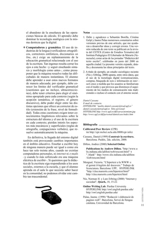 el abandono de la enseñanza de las opera-          Notas
  ciones básicas de cálculo. El aprendiz debe        1. Debo y agradezco a Sebastián Bonilla, Cristina
  dominar la tecnología analógica con la mis-           Gelpí y Jaume Palau numerosos comentarios sobre
  ma destreza que la digital.                           versiones previas de este artículo, que me ayuda-
                                                        ron a desarrollar ideas y corregir errores. Una ver-
◆ Computadoras y gramática. El uso de in-
                                                        sión reducida de este texto se publicará en la revis-
  dustrias de la lengua (verificadores ortográfi-       ta del CETEX (Centro de Estudios Textuales) del
  cos, correctores estilísticos, diccionarios on        Instituto Pedagógico El Libertador de Maturín (Ve-
  line, etc.) exige un replanteamiento de la            nezuela), como actas de las jornadas “Didáctica del
  educación gramatical relacionada con el uso           texto escrito”, celebradas en junio del 2000 en
  de la escritura. Tan ingenuo resulta cerrar los       aquella ciudad. La presente versión expande, deta-
  ojos a este hecho –y seguir enseñando sinta-          lla y documenta las ideas principales del texto.
  xis y morfología como antes–, como presu-          2. A título de ejemplo, un estudio sociológico reciente
  poner que la máquina resuelve todas las difi-         (Nie y Erbring, 2000) apunta, entre otros datos, que
  cultades de manera instantánea. El alumno             el uso de la tecnología digital (comunicaciones,
  debe aprender a usar estos nuevos formatos            compras, búsqueda de ocio e información en inter -
  de manera adecuada; por ejemplo, debe co-             net) crece a medida que los usuarios se familiarizan
  nocer los límites del verificador gramatical          con el medio y que provoca que disminuya el segui-
  (cuestiones que no incluye, ultracorreccio-           miento de los medios de comunicación más tradi-
  nes), debe tener criterios para elegir el sinó-       cionales o incluso el contacto con el entorno social.
  nimo apropiado para cada contexto (según la
  acepción semántica, el registro, el género         Daniel Cassany
  discursivo), debe poder elegir entre las dis-      E-mail de contacto:
  tintas opciones que ofrece un corrector de es-     HYPERLINK “mailto:daniel.cassany@trad.upf.es”
  tilo (extensión de la frase, nivel de formali-     daniel.cassany@trad.upf.es Sitio personal:
                                                     HYPERLINK http://www.upf.es/dtf/xarxa/atomium.jpg
  dad). Todas estas cuestiones exigen tener co-      http://www.upf.es/dtf/personal/danielcass/index.htm
  nocimientos lingüísticos relevantes sobre la
  estructura del idioma y el uso de la escritura
  en cada contexto; pierden interés los aspec-
  tos más mecánicos y superficiales (reglas de       Bibliografía
  ortografía, conjugaciones verbales), que re-       Calibrated Peer Review (CPR)
  suelve automáticamente la máquina.                   tm http://cpr.molsci.ucla.edu:8800/cpr info)

     En definitiva, la llegada del entorno digital   Cassany, Daniel (1999) Construir la escritura.
también está provocando cambios importantes            Barcelona. Paidós, 2da. edición, 2000.
en el ámbito educativo. Enseñar a escribir hoy       Dillon, Andrez (2000) Selected Online
de ninguna manera puede ser igual a como era            Publications by Andrew Dillon. "http://www.s-
hace tan solo treinta años, cuando no existían          lis.indiana.edu/adillon/web/rescont.html" t
computadoras personales, ni internet ni e-mails         "_blank" http://www.slis.indiana.edu/adillon-
–y cuando lo más sofisticado era una máquina            /web/rescont.html
eléctrica de escribir–. Si queremos que la didác-
                                                     Mengual, Victoria. “L'hipertext a la WWW o
tica de la escritura siga respondiendo a los usos
                                                       el germà il-legítim del docuvers.” Trabajo de
sociales, externos a la escuela, y que el alumno       licenciatura. Barcelona: UPF, HYPERLINK
aprenda en el aula lo que necesita saber hacer         "http://clea.mareotis.com/hipertext/html"
en la comunidad, no podemos olvidar este cam-          http://clea.mareotis.com/hipertext/html
bio tan trascendental.
                                                     Nie, Norman H. y Lutz Erbring (2000) “Internet y
                                                       sociedad”, Quark, 18, 15-22.
                                                     Online Writing Lab. Purdue University
                                                       HYPERLINK http://owl.english.purdue.edu/
                                                       http://owl.english.purdue.edu/
                                                     Palau, Jaume. (1998) “Redacció i elaboració de
                                                        pagines web”. Barcelona, Servei de llengua
                                                        catalana, Universidad de Barcelona.
                                                                                                                11
 