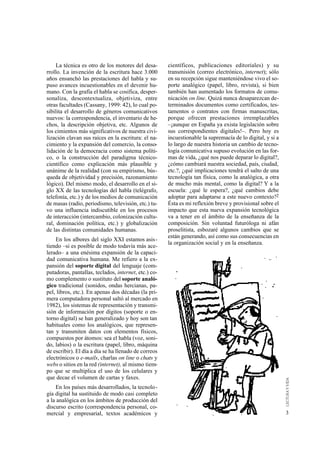 La técnica es otro de los motores del desa-      científicos, publicaciones editoriales) y su
rrollo. La invención de la escritura hace 3.000       transmisión (correo electrónico, internet); sólo
años ensanchó las prestaciones del habla y su-        en su recepción sigue manteniéndose vivo el so-
puso avances incuestionables en el devenir hu-        porte analógico (papel, libro, revista), si bien
mano. Con la grafía el habla se cosifica, desper-     también han aumentado los formatos de comu-
sonaliza, descontextualiza, objetiviza, entre         nicación on line. Quizá nunca desaparezcan de-
otras facultades (Cassany, 1999: 42), lo cual po-     terminados documentos como certificados, tes-
sibilita el desarrollo de géneros comunicativos       tamentos o contratos con firmas manuscritas,
nuevos: la correspondencia, el inventario de he-      porque ofrecen prestaciones irremplazables
chos, la descripción objetiva, etc. Algunos de        –¡aunque en España ya exista legislación sobre
los cimientos más significativos de nuestra civi-     sus correspondientes digitales!–. Pero hoy es
lización clavan sus raíces en la escritura: el na-    incuestionable la supremacía de lo digital, y si a
cimiento y la expansión del comercio, la conso-       lo largo de nuestra historia un cambio de tecno-
lidación de la democracia como sistema políti-        logía comunicativa supuso evolución en las for-
co, o la construcción del paradigma técnico-          mas de vida, ¿qué nos puede deparar lo digital?,
científico como explicación más plausible y           ¿cómo cambiará nuestra sociedad, país, ciudad,
unánime de la realidad (con su empirismo, bús-        etc.?, ¿qué implicaciones tendrá el salto de una
queda de objetividad y precisión, razonamiento        tecnología tan física, como la analógica, a otra
lógico). Del mismo modo, el desarrollo en el si-      de mucho más mental, como la digital? Y a la
glo XX de las tecnologías del habla (telégrafo,       escuela: ¿qué le espera?, ¿qué cambios debe
telefonía, etc.) y de los medios de comunicación      adoptar para adaptarse a este nuevo contexto?2
de masas (radio, periodismo, televisión, etc.) tu-    Ésta es mi reflexión breve y provisional sobre el
vo una influencia indiscutible en los procesos        impacto que esta nueva expansión tecnológica
de interacción (intercambio, colonización cultu-      va a tener en el ámbito de la enseñanza de la
ral, dominación política, etc.) y globalización       composición. Sin voluntad futuróloga ni afán
de las distintas comunidades humanas.                 proselitista, esbozaré algunos cambios que se
                                                      están generando, así como sus consecuencias en
    En los albores del siglo XXI estamos asis-
                                                      la organización social y en la enseñanza.
tiendo –si es posible de modo todavía más ace-
lerado– a una enésima expansión de la capaci-
dad comunicativa humana. Me refiero a la ex-
pansión del soporte digital del lenguaje (com-
putadoras, pantallas, teclados, internet, etc.) co-
mo complemento o sustituto del soporte analó-
gico tradicional (sonidos, ondas hercianas, pa-
pel, libros, etc.). En apenas dos décadas (la pri-
mera computadora personal saltó al mercado en
1982), los sistemas de representación y transmi-
sión de información por dígitos (soporte o en-
torno digital) se han generalizado y hoy son tan
habituales como los analógicos, que represen-
tan y transmiten datos con elementos físicos,
compuestos por átomos: sea el habla (voz, soni-
do, labios) o la escritura (papel, libro, máquina
de escribir). El día a día se ha llenado de correos
electrónicos o e-mails, charlas on line o chats y
webs o sitios en la red (internet), al mismo tiem-
po que se multiplica el uso de los celulares y
que decae el volumen de cartas y faxes.
    En los países más desarrollados, la tecnolo-
gía digital ha sustituido de modo casi completo
a la analógica en los ámbitos de producción del
discurso escrito (correspondencia personal, co-
mercial y empresarial, textos académicos y                                                                 3
 