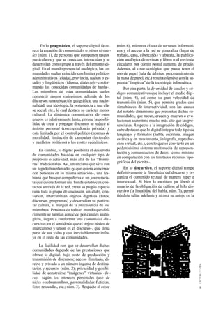 En lo pragmático, el soporte digital favo-      (núm.6), mientras el uso de recursos informáti-
rece la creación de comunidades o tribus virtua -    cos y el acceso a la red se generaliza (lugar de
les (núm. 1), de personas que comparten rasgos       trabajo, casa, cibercafés) y abarata, la publica-
particulares y que se conectan, interactúan y se     ción analógica de revistas y libros o el envío de
desarrollan como grupo a través del entorno di-      circulares por correo postal aumenta de precio.
gital. En el mundo presencial analógico, las co-     Además, el coste ecológico que puede tener el
munidades suelen coincidir con límites político-     uso de papel (tala de árboles, procesamiento de
administrativos (ciudad, provincia, nación o es-     la masa de papel, etc.) resulta ofensivo con la su-
tado) y lingüísticos (idioma, dialecto) –confor-     puesta “limpieza” de la tecnología informática.
mando las conocidas comunidades de habla–.               Por otra parte, la diversidad de canales y có-
Los miembros de estas comunidades suelen             digos comunicativos que incluye el medio digi-
compartir rasgos variopintos, además de los          tal (núm. 4), así como su gran velocidad de
discursos: una ubicación geográfica, una nacio-      transmisión (núm. 5), que permite grados casi
nalidad, una ideología, la pertenencia a una cla-    simultáneos de interactividad, son las causas
se social, etc., lo cual destaca su carácter mono-   del notable dinamismo que presentan dichas co-
cultural. La dinámica comunicativa de estos          munidades, que nacen, crecen y mueren o evo-
grupos es relativamente lenta, porque la posibi-     lucionan a un ritmo mucho más alto que las pre-
lidad de crear y propagar discursos se reduce al     senciales. Respecto a la integración de códigos,
ámbito personal (correspondencia privada) y          cabe destacar que lo digital integra todo tipo de
está limitada por el control político (normas de     lenguajes y formatos (habla, escritura, imagen
moralidad, limitación de campañas electorales        estática y en movimiento, infografía, reproduc-
y panfletos políticos) y los costes económicos.      ción virtual, etc.), con lo que se convierte en un
                                                     poderosísimo sistema multimedia de represen-
    En cambio, lo digital posibilita el desarrollo
                                                     tación y comunicación de datos –como mínimo
de comunidades basadas en cualquier tipo de
                                                     en comparación con los limitados recursos tipo-
propósito o actividad, más allá de las “fronte-
                                                     gráficos del escrito–.
ras” tradicionales. Así, un anciano que viva con
un hígado trasplantado –y que quiera conversar           En lo discursivo, el soporte digital rompe
con personas en su misma situación–, una les-        definitivamente la linealidad del discurso y or-
biana que busque compañeras o un joven racis-        ganiza el contenido textual de manera hiper e
ta que quiera formar una banda establecen con-       intertextual. Si bien la escritura ya liberó al
tactos a través de la red, crean su propio espacio   usuario de la obligación de ceñirse al hilo dis-
(una lista o grupo de discusión, un club), con-      cursivo (la linealidad del habla, núm. 7), permi-
versan, intercambian objetos digitales (fotos,       tiéndole saltar adelante y atrás a su antojo en la
discursos, programas) y desarrollan su particu-
lar cultura, al margen de la procedencia de sus
miembros. Personas de todo el mundo que difí-
cilmente se habrían conocido por canales analó-
gicos, llegan a conformar una comunidad dis -
cursiva –en el sentido de que el objeto básico de
intercambio y unión es el discurso–, que llena
parte de sus vidas y que inevitablemente influ-
ye en el resto de las comunidades.
    La facilidad con que se desarrollan dichas
comunidades depende de las prestaciones que
ofrece lo digital: bajo coste de producción y
transmisión de discursos; acceso ilimitado, di-
recto y privado a un número ingente de destina-
tarios y recursos (núm. 2); privacidad y posibi-
lidad de construirse “imágenes” virtuales –fa -
ces– según los intereses personales (uso de
nicks o sobrenombres, personalidades ficticias,
fotos retocadas, etc.; núm. 3). Respecto al coste                                                          5
 