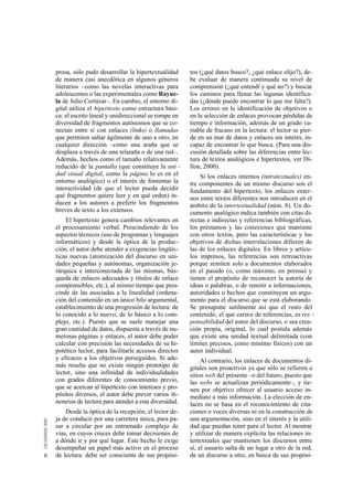 prosa, sólo pudo desarrollar la hipertextualidad      tos (¿qué datos busco?, ¿qué enlace elijo?), de-
    de manera casi anecdótica en algunos géneros          be evaluar de manera continuada su nivel de
    literarios –como las novelas interactivas para        comprensión (¿qué entendí y qué no?) y buscar
    adolescentes o las experimentales como Rayue-         los caminos para llenar las lagunas identifica-
    la de Julio Cortázar–. En cambio, el entorno di-      das (¿dónde puedo encontrar lo que me falta?).
    gital utiliza el hipertexto como estructura bási-     Los errores en la identificación de objetivos o
    ca: el escrito lineal y unidireccional se rompe en    en la selección de enlaces provocan pérdidas de
    diversidad de fragmentos autónomos que se co-         tiempo e información, además de un grado va-
    nectan entre sí con enlaces (links) o llamadas        riable de fracaso en la lectura: el lector se pier-
    que permiten saltar ágilmente de uno a otro, en       de en un mar de datos y enlaces sin interés, in-
    cualquier dirección –como una araña que se            capaz de encontrar lo que busca. (Para una dis-
    desplaza a través de una telaraña o de una red–.      cusión detallada sobre las diferencias entre lec-
    Además, hechos como el tamaño relativamente           tura de textos analógicos e hipertextos, ver Di-
    reducido de la pantalla (que constituye la uni -      llon, 2000).
    dad visual digital, como la página lo es en el            Si los enlaces internos (intratextuales) en-
    entorno analógico) o el interés de fomentar la        tre componentes de un mismo discurso son el
    interactividad (de que el lector pueda decidir        fundamento del hipertexto, los enlaces exter-
    qué fragmentos quiere leer y en qué orden) in-        nos entre textos diferentes nos introducen en el
    ducen a los autores a preferir los fragmentos         ámbito de la intertextualidad (núm. 8). Un do-
    breves de texto a los extensos.                       cumento analógico indica también con citas di-
        El hipertexto genera cambios relevantes en        rectas e indirectas y referencias bibliográficas,
    el procesamiento verbal. Prescindiendo de los         los préstamos y las conexiones que mantiene
    aspectos técnicos (uso de programas y lenguajes       con otros textos, pero las características y los
    informáticos) y desde la óptica de la produc-         objetivos de dichas interrelaciones difieren de
    ción, el autor debe atender a exigencias lingüís-     las de los enlaces digitales. En libros y artícu-
    ticas nuevas (atomización del discurso en uni-        los impresos, las referencias son retroactivas
    dades pequeñas y autónomas, organización je-          porque remiten solo a documentos elaborados
    rárquica e interconectada de las mismas, bús-         en el pasado (o, como máximo, en prensa) y
    queda de enlaces adecuados y títulos de enlace        tienen el propósito de reconocer la autoría de
    comprensibles, etc.), al mismo tiempo que pres-       ideas o palabras, o de remitir a informaciones,
    cinde de las asociadas a la linealidad (ordena-       autoridades o hechos que constituyen un argu-
    ción del contenido en un único hilo argumental,       mento para el discurso que se está elaborando.
    establecimiento de una progresión de lectura: de      Se presupone sutilmente así que el resto del
    lo conocido a lo nuevo, de lo básico a lo com-        contenido, el que carece de referencias, es res -
    plejo, etc.). Puesto que se suele manejar una         ponsabilidad del autor del discurso, o sea crea-
    gran cantidad de datos, dispuesta a través de nu-     ción propia, original, lo cual postula además
    merosas páginas y enlaces, el autor debe poder        que existe una unidad textual delimitada (con
    calcular con precisión las necesidades de su hi-      límites precisos, como mínimo físicos) con un
    potético lector, para facilitarle accesos directos    autor individual.
    y eficaces a los objetivos perseguidos. Si ade-            Al contrario, los enlaces de documentos di-
    más resulta que no existe ningún prototipo de         gitales son proactivos ya que sólo se refieren a
    lector, sino una infinidad de individualidades        sitios web del presente –o del futuro, puesto que
    con grados diferentes de conocimiento previo,         las webs se actualizan periódicamente–, y tie-
    que se acercan al hipertexto con intereses y pro-     nen por objetivo ofrecer al usuario acceso in-
    pósitos diversos, el autor debe prever varios iti-    mediato a más información. La elección de en-
    nerarios de lectura para atender a esta diversidad.   laces no se basa en el reconocimiento de cita-
        Desde la óptica de la recepción, el lector de-    ciones o voces diversas ni en la construcción de
    ja de conducir por una carretera única, para pa-      una argumentación, sino en el interés y la utili-
    sar a circular por un entramado complejo de           dad que puedan tener para el lector. Al mostrar
    vías, en cuyos cruces debe tomar decisiones de        y utilizar de manera explícita las relaciones in-
    a dónde ir y por qué lugar. Este hecho le exige       tertextuales que mantienen los discursos entre
    desempeñar un papel más activo en el proceso          sí, el usuario salta de un lugar a otro de la red,
6   de lectura: debe ser consciente de sus propósi-       de un discurso a otro, en busca de sus propósi-
 