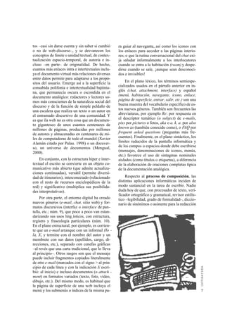 tos –casi sin darse cuenta y sin saber si cambió    ra guiar al navegante, así como los iconos con
o no de web-discurso–, y se desvanecen los          los enlaces para acceder a las páginas interio-
conceptos de límite o unidad textual, de contex-    res; o que la rutina conversacional del chat exi-
tualización espacio-temporal, de autoría e in-      ja saludar informalmente a los interlocutores
cluso –en parte– de originalidad. De hecho,         cuando se entra a la habitación (room) y despe-
cuantos más enlaces intra e intertextuales inclu-   dirse cuando se sale, ¡aunque sean desconoci-
ya el documento virtual más relaciones diversas     dos e invisibles!
entre datos permite para adaptarse a los propó-
sitos del usuario. Emerge así a la superficie la        En el plano léxico, los términos semiespe-
consabida polifonía e intertextualidad bajtinia-    cializados usados en el párrafo anterior en in-
na, que permanecía oscura o escondida en el         glés (chat, attachment, interface) y español
documento analógico: redactores y lectores so-      (menú, habitación, navegante, icono, enlace,
mos más conscientes de la naturaleza social del     página de superficie, entrar, salir, etc.) son una
discurso y de la función de simple peldaño de       buena muestra del vocabulario específico de es-
una escalera que realiza un texto o un autor en     tos nuevos géneros. También son frecuentes las
el entramado discursivo de una comunidad. Y         abreviaturas, por ejemplo Re: por respuesta en
es que ìla web no es otra cosa que un documen-      el descriptor temático (o subject) de e-mails,
to gigantesco de unos cuantos centenares de         pixs por pictures o fotos, aka o a. k. a. por also
millones de páginas, producidas por millones        known as (también conocido como), o FAQ por
de autores y almacenadas en centenares de mi-       frequent asked questions (preguntas más fre-
les de computadoras de todo el mundoî (Xavier       cuentes). Finalmente, en el plano sintáctico, los
Alamán citado por Palau. 1998) o un docuver-        límites reducidos de la pantalla informática y
so, un universo de documentos (Mengual,             de los campos o espacios donde debe escribirse
2000).                                              (mensajes, denominaciones de iconos, menús,
                                                    etc.) favorece el uso de sintagmas nominales
    En conjunto, con la estructura hiper e inter-   aislados (como títulos o etiquetas), a diferencia
textual el escrito se convierte en un objeto co-    de la elaboración de oraciones completas típica
municativo más abierto (que admite actualiza-       de la documentación analógica.
ciones continuadas), versátil (permite diversi-
dad de itinerarios), interconectado (relacionado        Respecto al proceso de composición, las
con el resto de recursos enciclopédicos de la       distintas aplicaciones informáticas inciden de
red) y significativo (multiplica sus posibilida-    modo sustancial en la tarea de escribir. Nadie
des interpretativas).                               duda hoy de que, con procesador de texto, veri-
                                                    ficador ortográfico y gramatical, revisor estilís-
     Por otra parte, el entorno digital ha creado   tico –legibilidad, grado de formalidad–, diccio-
nuevos géneros (e-mail, chat, sitio web) y for-     nario de sinónimos o asistente para la redacción
matos discursivos (interfaz o interface de pan-
talla, etc.; núm. 9), que poco a poco van estan-
darizando sus usos ling¸ísticos, con estructura,
registro y fraseología particulares (núm. 10).
En el plano estructural, por ejemplo, es corrien-
te que un e-mail arranque con un informal Ho -
la, X, y termine con el nombre del autor y un
membrete con sus datos (apellidos, cargo, di-
recciones, etc.), separado con cenefas gráficas
–al revés que una carta tradicional, que lo lleva
al principio–. Otros rasgos son que el mensaje
puede incluir fragmentos copiados literalmente
de otro e-mail (marcados con el signo > al prin-
cipio de cada línea y con la indicación X escri-
bió: al inicio) e incluso documentos (o attach -
ment) en formatos variados (texto, foto, vídeo,
dibujo, etc.). Del mismo modo, es habitual que
la página de superficie de una web incluya el
menú y los submenús o índices de la misma pa-                                                            7
 