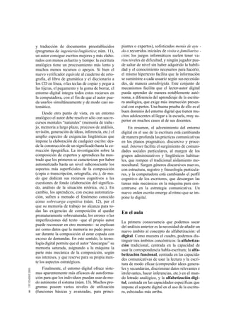 y traducción de documentos preestablecidos            piantes o expertos), sofisticados menús de ayu -
    (programas de ingeniería lingüística; núm. 11),       da o recorridos iniciales de visita o familiariza -
    un autor consigue escritos mejores y más elabo-       ción; los juegos informáticos suelen tener va-
    rados con menos esfuerzo y tiempo: la escritura       rios niveles de dificultad, y ningún jugador pue-
    analógica tiene un procesamiento más lento y          de saltar de nivel sin haber adquirido la habili-
    muchos menos recursos o apoyos. Si bien el            dad y el conocimiento necesarios para hacerlo;
    nuevo verificador equivale al cuaderno de orto-       el mismo hipertexto facilita que la información
    grafía, el libro de gramática y el diccionario a      se suministre a cada usuario según sus necesida-
    los CD en línea, o las teclas de copiar y pegar a     des, de manera autodirigida. Este conjunto de
    las tijeras, el pegamento y la goma de borrar, el     mecanismos facilita que el lector-autor digital
    entorno digital integra todos estos recursos en       pueda aprender de manera notablemente autó-
    la computadora, con el fin de que el autor pue-       noma, a diferencia del aprendizaje de la escritu-
    da usarlos simultáneamente y de modo casi au-         ra analógica, que exige más interacción presen-
    tomático.                                             cial con expertos. Una buena prueba de ello es el
         Desde otro punto de vista, en un entorno         buen dominio del entorno digital que tienen mu-
    analógico el autor debe resolver sólo con sus re-     chos adolescentes al llegar a la escuela, muy su-
    cursos mentales “naturales” (memoria de traba-        perior en muchos casos al de sus docentes.
    jo, memoria a largo plazo, procesos de análisis,           En resumen, el advenimiento del entorno
    revisión, generación de ideas, inferencia, etc.) el   digital en el uso de la escritura está cambiando
    amplio espectro de exigencias lingüísticas que        de manera profunda las prácticas comunicativas
    impone la elaboración de cualquier escrito: des-      en los planos pragmático, discursivo y proce-
    de la construcción de un significado hasta la co-     sual. Internet facilita el surgimiento de comuni-
    rrección tipográfica. La investigación sobre la       dades sociales particulares, al margen de los
    composición de expertos y aprendices ha mos-          grupos administrativos y lingüísticos habitua-
    trado que los primeros se caracterizan por haber      les, que rompen el tradicional aislamiento mo-
    automatizado hasta un nivel subconsciente los         nocultural. Surgen géneros discursivos nuevos,
    aspectos más superficiales de la composición          con estructura, registro y fraseología particula-
    (copia o transcripción, ortografía, etc.), de mo-     res, y la computadora está cambiando el perfil
    do que dedican sus recursos cognitivos a las          cognitivo de los escritores, que descargan las
    cuestiones de fondo (elaboración del significa-       tareas más mecánicas en la máquina para con-
    do, análisis de la situación retórica, etc.). En      centrarse en la estrategia comunicativa. Un
    cambio, los aprendices, con escasa automatiza-        nuevo orden escrito emerge al ritmo que se im-
    ción, sufren a menudo el fenómeno conocido            pone lo digital.
    como sobrecarga cognitiva (núm. 12), por el
    que su memoria de trabajo no alcanza para to-
    das las exigencias de composición al quedar           En el aula
    prematuramente sobresaturada; los errores o las
    imperfecciones del texto –que el propio autor         La primera consecuencia que podemos sacar
    puede reconocer en otro momento– se explican          del análisis anterior es la necesidad de añadir un
    así como datos que la memoria no pudo proce-          nuevo ámbito al concepto de alfabetización: el
    sar durante la composición al estar copada con        digital. Como muestra el cuadro, podemos dis-
    exceso de demandas. En este sentido, la tecno-        tinguir tres ámbitos concéntricos: la alfabetiza-
    logía digital permite que el autor “descargue” su     ción tradicional, centrada en la capacidad de
    memoria saturada, asignando a la máquina la           usar la correspondencia habla-escritura; la alfa-
    parte más mecánica de la composición, según           betización funcional, centrada en las capacida-
    sus intereses, y que reserve para su propia men-      des comunicativas de usar la lectura y la escri-
    te los aspectos estratégicos.                         tura de modo eficaz (comprender ideas genera-
        Finalmente, el entorno digital ofrece siste-      les y secundarias, discriminar datos relevantes e
    mas aparentemente más eficaces de autoforma-          irrelevantes, hacer inferencias, etc.) en el mun-
    ción para que los individuos puedan usar de mo-       do letrado analógico, y la alfabetización digi-
    do autónomo el sistema (núm. 13). Muchos pro-         tal, centrada en las capacidades específicas que
    gramas poseen varios niveles de utilización           impone el soporte digital en el uso de la escritu-
8   (funciones básicas y avanzadas, para princi-          ra, esbozadas más arriba.
 