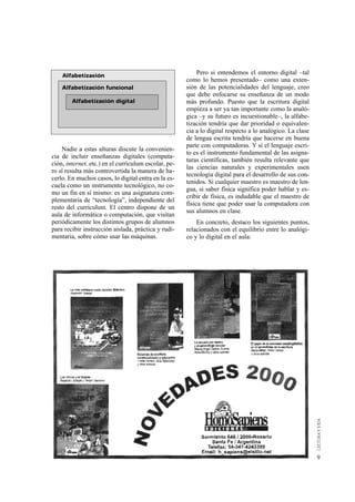 Alfabetización                                         Pero si entendemos el entorno digital –tal
                                                      como lo hemos presentado– como una exten-
    Alfabetización funcional                          sión de las potencialidades del lenguaje, creo
                                                      que debe enfocarse su enseñanza de un modo
        Alfabetización digital                        más profundo. Puesto que la escritura digital
                                                      empieza a ser ya tan importante como la analó-
                                                      gica –y su futuro es incuestionable–, la alfabe-
                                                      tización tendría que dar prioridad o equivalen-
                                                      cia a lo digital respecto a lo analógico. La clase
                                                      de lengua escrita tendría que hacerse en buena
                                                      parte con computadoras. Y si el lenguaje escri-
    Nadie a estas alturas discute la convenien-
                                                      to es el instrumento fundamental de las asigna-
cia de incluir enseñanzas digitales (computa-
                                                      turas científicas, también resulta relevante que
ción, internet, etc.) en el currículum escolar, pe-
                                                      las ciencias naturales y experimentales usen
ro sí resulta más controvertida la manera de ha-
                                                      tecnología digital para el desarrollo de sus con-
cerlo. En muchos casos, lo digital entra en la es-
                                                      tenidos. Si cualquier maestro es maestro de len-
cuela como un instrumento tecnológico, no co-
                                                      gua, si saber física significa poder hablar y es-
mo un fin en sí mismo: es una asignatura com-
                                                      cribir de física, es indudable que el maestro de
plementaria de “tecnología”, independiente del
                                                      física tiene que poder usar la computadora con
resto del currículum. El centro dispone de un
                                                      sus alumnos en clase.
aula de informática o computación, que visitan
periódicamente los distintos grupos de alumnos            En concreto, destaco los siguientes puntos,
para recibir instrucción aislada, práctica y rudi-    relacionados con el equilibrio entre lo analógi-
mentaria, sobre cómo usar las máquinas.               co y lo digital en el aula:




                                                                                                           9
 