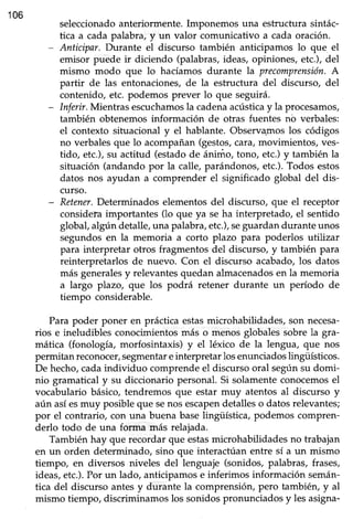 106
seleccionado anteriormente. Imponemos una estructura sintác-
tica a cada palabra, y un valor comunicativo a cada oración.
- Anticipar. Durante el discurso también anticipamos lo que el
emisor puede ir diciendo (palabras,ideas, opiniones, etc.),del
mismo modo que lo hacíamos durante la precomprensión.A
partir de las entonaciones, de la estructura del discurso, del
contenido, etc. podemos prever lo que seguirá.
- Inferir.Mientras escuchamosla cadenaacústicay la procesamos,
también obtenemos información de otras fuentes nb verbales:
el contexto situacional y el hablante. Observ4moslos códigos
no verbalesque lo acompañan(gestos,cara,movimientos, ves-
tido, etc.),su actitud (estadode ánimo, tono, etc.)y también la
situación (andando por la calle, parándonos,etc.).Todos estos
datos nos ayudan a comprender el significado global del dis-
curso.
- Retener.Determinados elementosdel discurso, que el receptor
consid-eh importantes (lo que ya se ha interpretado, el sentido
global,algún detalle,una palabra,etc.),seguardandurante unos
segundos en la memoria a corto plazo para poderlos utilizar
para interpretar otros fragmentosdel discurso,y también para
reinterpretarlos de nuevo. Con el discurso acabado, los datos
más generalesy relevantesquedan almacenadosen la memoria
a largo plazo, que los podrá retener durante un período de
tiempo considerable.
Para poder poner en práctica estasmicrohabilidades,son necesa-
rios e ineludibles conocimientosmás o menos globalessobrela gra-
mática (fonología, morfosintaxis) y el léxico de la lengua, que nos
permitan reconocer/segmentareinterpretar losenunciadoslingtÍsticos.
De hecho,cadaindividuo comprendeel discursooral segúnsu domi-
nio gramatical y su diccionario personal.Si solamenteconocemosel
vocabulario básico, tendremos que estar muy atentos al discurso y
aún asíesmuy posible que senos escapendetalles o datos relevantes;
por el contrario, con una buena baselingüística, podemos compren-
derlo todo de una forma más relajada.
También hay que recordar que estasmicrohabilidades no trabajan
en un orden determinado, sino que interactúan entre sí a un mismo
tiempo, en diversos niveles del lenguaje (sonidos, palabras, frases,
ideas,etc.).Por un lado, anticipamose inferimos información semán-
tica del discurso antes y durante la comprensióry pero también, y al
mismo tiempo, discriminamos los sonidospronunciadosy les asigna-
 