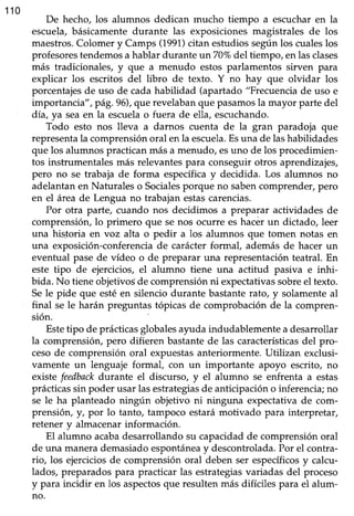 110
De hecho, los alumnos dedican mucho tiempo a escucharen la
escuela,básicamente durante las exposiciones magistrales de los
maestros.Colomer y Camps (1991)citan estudios según los cualeslos
profesorestendemosa hablar durante un70% del tiempo, enlasclases
más tradicionales, y que a menudo estos parlamentos sirven para
explicar los escritos del libro de texto. Y no hay que olvidar los
porcentajesde uso de cadahabilidad (apartado "Frecuenciade uso e
importancia",pá8.96), que revelabanque pasamosla mayor parte del
dia, ya seaen la escuelao fuera de ella, escuchando.
Todo esto nos lleva a darnos cuenta de la gran paradoja que
representala comprensiónoral enla escuela.Esuna de lashabilidades
que los alumnos practicanmás a menudo, esuno de los procedimien-
tos instrumentalesmás relevantespara conseguirotros aprendizajes,
pero no se trabaja de forma específicay decidida. Los alumnos no
adelantan en Naturales o Socialesporque no sabencomprender, p€ro
en el áreade Lengua no trabajan estascarencias.
Por otra parte, cuando nos decidimos a preparar actiüdades de
comprensión,lo primero que se nos ocurre es hacerun dictado, leer
una historia en voz alta o pedir a los alumnos que tomen notas en
una exposición-conferenciade carácterformaf ademásde hacer un
eventual pase de vídeo o de preparar una representación teatral. En
este tipo de ejercicios, el alumno tiene una actitud pasiva e inhi-
bida. No tieneobjetivoSde comprensiónni expectativassobreel texto.
Sele pide que estéen silencio durante bastanterato, y solamenteal
final seIe harán preguntas tópicas de comprobación de la compren-
sión.
Estetipo de prácticas globalesayuda indudablemente a desarrollar
la comprensión, pero difieren bastante de las característicasdel pro-
cesode comprensión oral expuestasanteriormente.Utilizan exclusi-
vamente un lenguaje formal, con un importante apoyo escrito, no
existefeedbackdurante el discurso, y el alumno se enfrenta a estas
prácticassin poder usarlasestrategiasde anticipacióno inferencia;no
se le ha planteado ningún objetivo ni ninguna expectativa de com-
prensión, y, por lo tanto, tampoco estará motivado para interpretar,
retener_yalmacenarinformación.
El alumno acabadesarrollandosu capacidadde comprensiónoral
de una manerademasiadoespontáneay descontrolada.Por el contra-
rio, los ejerciciosde comprensión oral deben ser específicosy calcu-
lados, preparados para practicar las estrategiasvariadas del proceso
y para incidir en los aspectosque resulten más difíciles para el alum-
no.
 