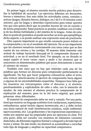 111
Consideracionesgenerales
En primer lugar, el alumno necesitamucha prácticapara desarro-
llar la habilidad de escuchar. Los ejercicios deberían ser frecuenteg
breves e intensivos. Son más útiles las actiüdades cortas, variadas y
activas(juegos,dictadosbreves,diálogos,etc.)de 5 o 10minutos como
máximo, que las largasy aburridas exposicionespara tomar apuntes
(sin que esto quiera decir que no puedan hacersede vez en cuando y
de forma preparada). Estasprácticas sepueden combinar con el traba-
jo de lasdemáshabilidadesy del sistemade la lengua.Antes de estu-
diar un punto degramáücasepuedeescucharun texto queejemplifique
dicho aspecto,o sepuede anahzaruna exposiciónantesde practicarla.
Otro aspectoimportante es que resulta necesarioponer énfasis en
la comprensión y no en el resultado del ejercicio.No estan importante
que los alumnos resuelvancorrectamenteuna tareacomo que seden
cuenta de sus errores y los corrijan. El maestro debe fomentar esta
actitud de trabajo haciendo hincapi$ eh la comprensión durante la
actividad, y no en dl resultado final. Por ejemplo, en un dictado es
mejor repetir el texto varias veces y pedir a los alumnos'que se
concentrenen determinadaspalabrasque pasardirectamentea sumar
el número de errores.
También está claro que no hay que entender cada una de las
palabras que forman un discurso para comprender perfectamente su
significado. No hay que hacer preguntas exhaustivassobre el texto,
sino enfocarselectivamenteel ejerciciode comprensiónhacia alguna
o algunas de las microhabiüdades requeridas. Tampoco hacefalta que
Ios maestros nos interpongnmosentre el discurso y el alumno,
parafraseándolo y explicándolo de cabo a rabo, con la intención de
ayudar; de esta manera el alumno practica la comprensión de la
explicación del maestror pero no la del texto original, que puede
presentar otras dificultades.
El material de comprensión debe ser real y variado. Por una parte,
tienéi1uemostrarun lenguajeauténtico(convacilaciones,repeticiones,
redundancias,qrtizáincluso alguna incorrección,etc.),y debe incluir
una dosis natural de ruido (interferenciasacústicas,ruido ambiental,
equivocaciones,etc).Las grabacionesy las exposicionesespontáneasy
realesson mejores que las preparadas para ser ejercicios en clase.Por
otra parte, debe ser variado, con muestras de diferentes variantes
dialectales,dediferentesregistros(formal y coloquial)y detodo tipo de
textos y temas.De estemodo, los alumnos seacosfumbran a escuch?r
todo tipo de lenguajesy amplían su capacidad comprensiva.
 