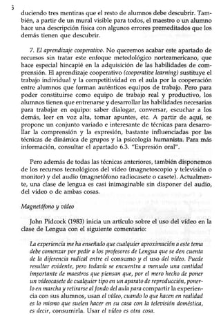 116
duciendo tres mentiras que el restode alumnos debedescubrir.Tam-
bién, a partir de un mural visible para todos,el maestroo un alumno
haceuna descripción física con algunos errores premeditados que los
demástienen que descubrir.
7. El aprenilizajecooperatiao.No queremos acabar esteapartado de
recursos sin tratar este enfoque metodológico norteamericano, que
hace especialhincapié en la adquisición de las habilidades de com-
prensión.El aprendizajecooperativo(cooperatitselearning)sustituye el
trabajo individual y la competitividad en el aula por la cooperación
entre alumnos que forman auténticos equipos de trabajo. Pero para
poder constituirse como equipo de trabajo real y productivo, los
alumnostienenque entrenarsey desarrollarlashabiüdadesnecesarias
para trabajar en equipo: saber dialogar, conversar/ escuchar a los
demás, leer en voz alta, tomar apuntes, etc. A partir de aquí, se
propone un conjunto variado e interesantede técnicaspara desarro-
llar la comprensión y la expresiór¡ bastante influenciadas por las
técnicasde dinámica de grupos y la psicologíahumanista. Para más
información, consultar el apartado 6.3. "Expresión oral".
Pero ademásde todas las técnicasanteriores, también disponemos
de los recursostecnológicosdel vídeo (magnetoscopioy televisión o
monitor) y del audio (magnetófonoradiocaseteo casete).Actualmen-
te, una clase de lengua es casi inimaginable sin disponer del audio,
del vídeo o de ambascosas.
Magnetófonoy aídeo
JohnPidcock (1983)inicia un artículo sobreel uso del vídeo en la
clasede Lengua con el siguiente comentario:
la experienciamehaenseñadoquecualquieraproximaciónaestetema
debecomenzarporpedira losprofesoresdeLenguaquesedencuenta
dela diferenciaradicalentreel consumoy el uso del aídeo.Puede
resultareaidente,perotodaaíaseencuentraa menudouna cantidad
importantedemnestrosquepiensanque,por eI merohechodeponer
un oídeocasetedecualquiertipoenun aparatodereproducción,poner-
Ioenmarchay retirarsealt'ondodelaulaparacompartir la experien-
cia con susalumnos, usan el aídeo,cuandolo quehacenenrealidad
esIo mismoquesuelenhacerensu casaconla teleaisióndoméstica,
esdecir,consumirla. Usar el aídeoesotra cosa.
 