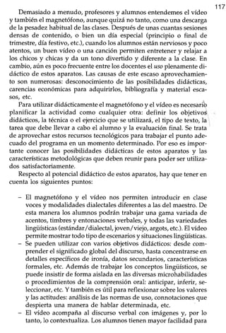 117
Demasiadoa menudo, profesoresy alumnos entendemosel vídeo
y tambiénel magnetófono,aunquequizá no tanto,comouna descarga
de la pesadezhabitual de lasclases.Despuésde unascuantassesiones
densas de contenido, o bien un día especial (principio o final de
trimestre,día festivo,etc.),cuandolos alumnosestánnerviososy poco
atentos,un buen vídeo o una canciónpermiten entretenery relajar a
los chicos y chicas y da un tono divertido y diferente a la clase.En
cambio, aún espoco frecuente entre los docentesel usoplenamente di-
dáctico de estosaparatos.Las causasde esteescasoaprovechamien-
to son numerosas:desconocimientode las posibilidades didácticas,
carencias económicas para adquirirlos, bibliografía y material esca-
sos,etc.
Parautilizar didácticamenteel magnetófonoy el vídeo esnecesarib
planificar la actividad como cualquier otra: definir los objetivos
didácücos, la técnica o el ejercicio que se ut:üzará, el tipo de texto, la
tareaque debe llevar a caboel alumno y la evaluaciónfinal. Setrata
de aprovecharestosfecursostecnológicospara trabajar el punto ade-
cuado del programa en un momento determinado. Por esoes impor-
tante conocer las posibilidades didácticas de estos aparatos y las
característicasmetodológicasque debenreunir para poder serutiliza-
dos satisfactoriamente.
Respectoal potencial didáctico de estosaparatos,hay que tener en
cuenta los siguientes puntos:
- El magnetófono y el vídeo nos permiten introducir en clase
vocesy modalidades dialectales diferentes a las del maestro. De
estamanera los alumnos podrán trabajaruna gama variada de
acentos,timbres y entonacionesverbales,y todaslasvariedades
lingüísticas(estándar/dialectafjoven/viejo, argots,etc.).El vídeo
permite mostrar todo tipo de escenariosy sifuacionesüngtiísticas.
- Sepueden utilizar con varios objetivos didácticos:desde com-
prender el significadoglobal del discurso,hastaconcentrarseen
detalles específicosde ironía, datos secundarios, características
formales,etc.Además de trabajar los conceptoslingüísticos, se
puedeinsistir de forma aisladaen las diversasmicrohabilidades
o procedimientos de la comprensión oral anticipar, inferir, se-
leccionar,etc.Y también esútil para reflexionar sobrelos valores
y lasactitudes:análisisde lasnormasde uso,connotacionesque
despiertauna manera de hablar determinada, etc.
- El vídeo acompañaal discurso verbal con imágenesy, por lo
tanto, lo contextualiza. Los alumnos tienen mayor facilidad para
 