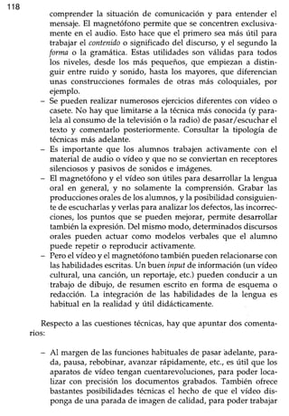 118
comprender la situación de comunicación y para entender el
mensaje.El magnetófonopermite que seconcentrenexclusiva-
mente en el audio. Esto haceque el primero seamás útil para
trabajar el contenidoo significado del discurso,y el segundola
forma o la gramática. Estasutilidades son válidas para todos
los niveles, desde los más pequeños, que empiezan a distin-
guir entre ruido y sonido, hasta los mayores, que diferencian
unas construcciones formales de otras más coloquiales, por
ejemplo.
- Sepueden realizar numerososejerciciosdiferentescon vídeo o
casete.No hay que limitarse a la técnicamás conocida(y para-
lela al consumode la televisión o la radio) de pasar/escucharel
texto y comentarlo posteriormente. Consultar la tipología de
técnicasmás adelante.
- Es importante que los alumnos trabajen activamente con el
material de audio o vídeo y que no se conviertan en receptores
silenciosos y pasivos de sonidos e imágenes.
- El magnetófono y el vídeo son útiles para desarrollar la lengua
oral en general, y no solamente la comprensión. Grabar las
producciones oralesde los alumnos, y la posibilidad consiguien-
te de escucharlasy verlas para analizar los defectos,las incorrec-
ciones, los puntos que se pueden mejorar, permite desarrollar
también la expresión. Del mismo modo, determinados discursos
orales pueden actuar como modelos verbales que el alumno
puede repetir o reproducir activamente.
- Peroel vídeoy el magnetófonotambiénpuedenrelacionarsecon
lashabilidadesescritas.Un buen input de información (un vídeo
cultural, una canción,un reportaje,etc.)pueden conducir a un
trabajo de dibujo, de resumen escrito en forma de esquemao
redacción. La integración de las habilidades de la lengua es
habitual en la realidad y útil didácticamente.
Respectoa las cuestionestécnicas,hay que apuntar dos comenta-
rios:
- Al margen de las funcioneshabitualesde pasarádelante,para-
da, pausa,rebobinar, avanzar rápidamente,etc.,esútil que los
aparatosde vídeo tengan cuentarevoluciones/para poder loca-
lizar con precisión los documentos grabados.También ofrece
bastantesposibilidades técnicasel hecho de que el vídeo dis-
ponga de una paradade imagen de calidad,para poder trabajar
 