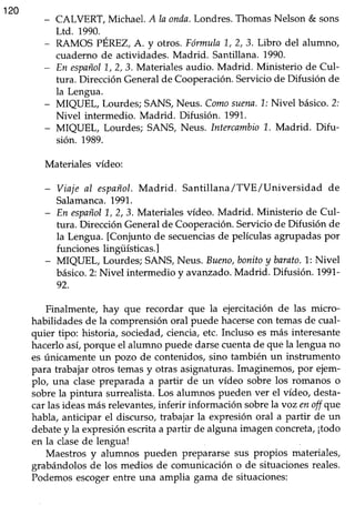 120
CALVERT, Michael. AIa onda.Londres.ThomasNelson & sons
Ltd. 1990.
RAMOS PÉREZ,A. y otros. Fórmula1,,2, 3. Libro del alumno,
cuaderno de actividades.Madrid. Santillana. 1990.
En españo|L,2,3.Materialesaudio. Madrid. Ministerio de CuI-
tura. DirecciónGeneralde Cooperación.Serviciode Difusión de
Ia Lengua.
MIQUEL, Lourdes;SANS,Neus. Comosuena.1.:Nivel básico.2;
Nivel intermedio. Madrid. Difusión. 1997.
MIQUEL, Lourdes; SANS, Neus. IntercambioL. Madrid. Difu-
sión. 1989.
Materiales vídeo:
- Viaje al espnñol.Madrid. Santillana/TVE/Universidad de
Salamanca.1991.
- En españolL, 2, 3. Materialesvídeo. Madrid. Ministerio de Cul-
tura. Dirección Generalde Cooperación.Serviciode Difusión de
la Lengua. [Conjunto de secuenciasde películasagrupadaspor
funciones lingüísticas.l
- MIQUEL, Lourdes; SANS,Neus. Bzeno,bonitoy barato.l: Nivel
básico.2:Nivel intermedio y avanzado.Madrid. Difusión. 1991-
92.
Finalmente, hay que recordar que la ejercitación de las micro-
habilidades de la comprensión oral puede hacersecon temas de cual-
quier tipo: historia, sociedad, ciencia, etc. Incluso es más interesante
hacerlo asi porque el alumno puede darse cuenta de que la lengua no
es únicamente un pozo de contenidos, sino también un instrumento
para trabajar otros temasy otras asignaturas.Imaginemos,por ejern-
plo, una clasepreparada a partir de un vídeo sobre los romanos o
sobrela pintura surrealista.Los alumnos pueden ver el vídeo, desta-
car las ideas más relevantes,inferir información sobrela voz enoff que
habla, anticipar el discurso, trabajar la expresión oral a partir de un
debatey la expresión escrita a partir de alguna imagen concreta,¡todo
en la clasede lengua!
Maestros y alumnos pueden prepararse sus propios materiales,
grabándolosde los medios de comunicacióno de situacionesreales.
Podemosescogerentre una amplia gama de sifuaciones:
 