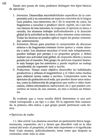 122
Desdeotro punto de vista, podemos distinguir tres tipos básicos
de ejercicios:
1.. Intensiuos.Desarrollanmicrohabilidades específicasde la com-
prensiónoral y seconcentranenaspectosconcretosde la lengua
(una palabra,una estructura,etc.).En la mayoría de casos,los
fragmentosa escucharo producir (decir, repetir, etc.)son bre-
ves (menosde tres minutos), la respuestaal ejercicioesúnica o
cerrada, los alumnos trabajan individualmente y la duración
global de la actividad esde cincoo diez minutos comomáximo.
Todaslas técnicassepueden aplicar segúnlas pautascomenta-
das anteriormente.
2. Extensiaos.Sirven para practicar la comprensión de discursos
enteroso de fragmentosextensos(entrequince y veinte minu-
tos o más).Los alumnos escuchanel texto más relajadamente,
pueden trabajar por parejas o en pequeños grupos, y deben
realizaruna actividad m¡ásglobal, de respuestaabiertay menos
guiada por el maestro.Estegrupo de ejerciciosrequierebastan-
te más tiempo que los anterioresy puede implicar un trabajo
considerablede expresión oral y escrita.
3. Productiaos.Tienen como objetivo desarrollar las habilidades
productivas y utilizan el magnetófonoy el vídeo como medios
para elaborar textos orales o escritos.Comprenden tanto los
ejerciciosde grabaciónenel aula,que puedendurar unos minu-
tos,como la elaboraciónde programasque audio o vídeo (noti-
ciarios,vídeosinformativos, narraciones,etc.),que puedencon-
vertirse en tareasde una semana,un mes o incluso un trimes-
tre.
Es evidente que a veces resulta difícil determinar si una acti-
vidad correspondea un tipo o a otro. En la siguiente lista numera-
da, la primera cifra indica a qué grupo puede pertenecercada téc-
nica.
. Ejerciciosde audio
1..1..ldeacentral.Los alumnos escuchanun parlamentobreve (argu-
mentación, exposicióry etc.) y tienen que descubrir cuál es la idea
centraldel texto:el propósito, el dato más importante o el significado
final. Cada alumno, individualmente, toma notas que después se
contrastanentre toda la clase.
 