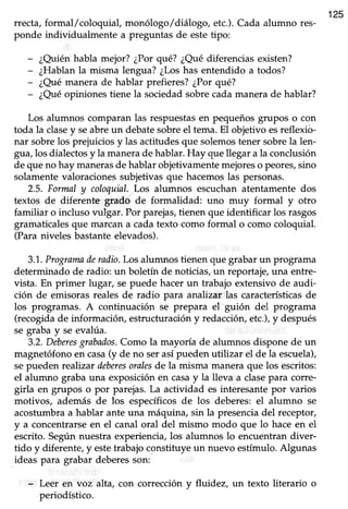 125
rrecta, formal/coloquial, monólogo/diálogo, etc.).Cada alumno res-
ponde individualmente a preguntas de estetipo:
- ¿Quiénhabla mejor? ¿Porqué? ¿Quédiferenciasexisten?
- ¿Hablanla misma lengua?¿Loshas entendido a todos?
- ¿Quémanera de hablar prefieres?¿Porqué?
- ¿Quéopiniones tiene la sociedadsobrecadamanerade hablar?
Los alumnos comparan las respuestasen pequeñosgrupos o con
toda la clasey seabre un debate sobre el tema. El objetivo esreflexio-
nar sobrelos prejuiciosy las actitudesque solemostener sobrela len-
gua,los dialectosy la manerade hablar.Hay quellegar a la conclusión
de que no hay manerasde hablar objetivamente mejoreso peores,sino
solamentevaloracionessubjetivasque hacemoslas personas.
2.5. Formal y coloquial.Los alumnos escuchanatentamente dos
textos de diferente grado de formalidad: uno muy formal y otro
familiar o incluso vulgar. Por parejas,tienen que identificar los rasgos
gramaticalesque marcana cadatexto como formal o como coloquial.
(Paraniveles bastanteelevados).
3.1,.Programaderadio.Los alumnos tienen que grabarun programa
determinado de radio: un boletín de noticias,un reportaje,una entre-
vista. En primer lugar, se puede hacer un trabajo extensivo de audi-
ción de emisoras reales de radio para analizar las característicasde
los programas. A continuación se prepara el guión del programa
(recogidade información, estructuracióny redacción,etc.),y después
se graba y se evalúa.
3.2.Deberesgrabados.Como la mayoría de alumnos dispone de un
magnetófono en casa(y de no serasí pueden utilizar el de la escuela),
sepueden realizar deberesoralesde la misma manera que los escritos:
el alumno graba una exposición en casay la lleva a clasepara coffe-
girla en grupos o por parejas.La actividad es interesantepor varios
motivos, además de los específicosde lostdeberes: el alumno se
acostumbra a hablar ante una máquina, sin la presencia del receptor,
y a concentrarseen el canal oral del mismo modo que lo haceen el
escrito. Según nuestra experiencia, los alumnos lo encuentran diver-
tido y diferente, y estetrabajo constituye un nuevo estímulo. Algunas
ideas para grabar deberesson:
- Leer en voz alta, con corrección y fluidez, un texto literario o
periodístico.
 