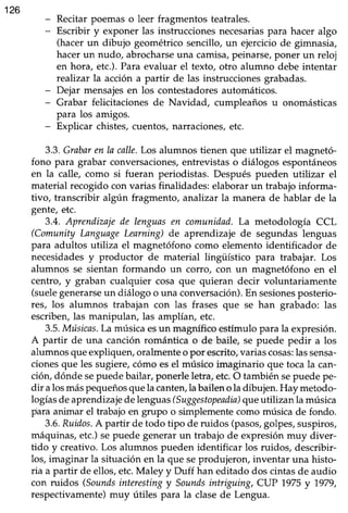 126
- Recitar poemaso leer fragmentos teatrales.
- Escribir y exponer las instruccionesnecesariaspara hacer algo
(hacerun dibujo geométricosencillo, un ejerciciode gimnasia,
hacer un nudo, abrocharseuna camisa,peinarse, poner un reloj
en hora, etc.).Para evaluar el texto, otro alumno debe intentar
realizar la acción a partir de las instruccionesgrabadas.
- Dejar mensajesen los contestadoresautomáticos.
- Grabar felicitaciones de Navidad, cumpleaños u onomásticas
para los amigos.
- Explicar chistes,cuentos,narraciones,etc.
3.3.Grabaren la calle.Los alumnos tienen que utilizar el magnetó-
fono para grabar conversaciones,entrevistaso diálogos espontáneos
en la calle, como si fueran periodistas. Después pueden utilizar el
material recogidocon varias finalidades:elaborarun trabajoinforma-
tivo, transcribir algún fragmento, analizar la manera de hablar de la
gente, etc.
3.4. Aprenilizajede lenguasen comunidad.La metodología CCL
(Comunity LanguageLearning)de aprendizaje de segundas lenguas
para adultos utiliza el magnetófono como elementoidentificador de
necesidadesy productor de material lingüístico para trabajar. Los
alumnos se sientan formando un cotro, con un magnetófono en el
centro, y graban cualquier cosa que quieran decir voluntariamente
(suelegenerarseun diálogo o una conversación).En sesionesposterio-
res, los alumnos trabajan con las frases que se han grabado: las
escriben,las manipulan, las amplían, etc.
3.5.Músicas.La músicaesun magníficoestímulopara la expresión.
A partir de una canción romántica o de baile, se puede pedir a los
alumnosqueexpliquen,oralmenteo por escrito,variascosas:lassensa-
cionesque les sugiere,cómo esel músico imaginario que tocala can-
ción,dónde sepuedebailar, ponerleletra,etc.O también sepuedepe-
dir alosmáspequeñosquela canten,labailenola dibujen.Hay metodo-
logíasdeaprendizajedelenguas(Suggestopeadia)queutilizan la música
para animar el trabajo en grupo o simplementecomo música de fondo.
3.6.Ruidos.A partir de todo tipo de ruidos (pasos,golpes,suspiros,
máquinas,etc.)sepuede generarun trabajo de expresiónmuy diver-
tido y creativo.Los alumnos pueden identificar los ruidos, describir-
los, imaginar la situación en la que seprodujeron, inventar una histo-
ria a parür de ellos,etc.Maley y Duff han editado dos cintasde audio
con ruidos (Soundsinterestingy Soundsintriguing, CUP 1,975y 7979,
respectivamente) muy útiles para la clase de Lengua.
 