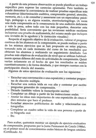 A p-artirde estaprimera observaciónsepuedepranificarun trabajo
131
específico para superar las carenciasapüntadur. p"ro también se
puede demostrar la conveniencia de rearíz,arpruebas específicasmás
exhaustivas (discriminación auditiva,
"omprensión
geneial, atención,
memoria, etc.),o de consultar y asesorarsecon un eépecialista:psicó_
logo, pedagogo o, en alguna ocasiórLotorrinolarir,gOlogo.(A veces
una mala comprensión es la consecuenciade una urrái"iár, deficiente
y v3le la pena, sobre todo con los más pequeños, descartar esta
posibilidad. sería conveniente que l4s revisiones médicas escolares
incluyeran_unf p,ruebade audiometría del mismo modo que incluyen
una reüsión de la agudezay la correcciónüsuales.)
Respectoalsegundoobjetivo de la evaluación,valorar el progreso
continuo de los alumnos en la comprensión,sepuede realizar a partir
de los
-mismos
ejercicios que se han propuesto en estas páginas,
tomando nota en cada momento del iurJo de los resultaáos que
obtienen los alumnos y realizando un seguimiento detallado. Las
pruebas más objetivas de evaluación de nivJl que seutilizan habitual-
mente apenasdifieren del ¡esto de actividadesá" comprensión. eurzá
varían solamente en el hecho de que los resultádos se miden
cuantitativame¡te y de forma detalhdá, y que siemprecuentancon la
participación directa del maestro.
Algunos de estosejerciciosde evaruaciónson los siguientes:
- Escucharuna conv_ersacióno una exposición y contestarpregun_
tas de elección múltiple.
- Escucharuna noticia leída en voz alta y contestarpor escrito
preguntas generalesde comprensión.
- Dictado (también valora la transcripción escrita).
- Completar un dibujo a partir de lai instruccionesorales.
- Anotar las ideasmás importantes de una exposiciónde cinco o
diez minutos que hace el profesor.
- Escuchar anuncios publicitarios de radio y relacionarlos con
fotografías.
- Completar un cuadro sobrela vida de una personaa partir de
su biografía oral.
- Etc.
.
Para acabar,queremos mostrar un ejemplo de ejercicio evaluativo
de comprensión,propuestopor raJuntapermanent de catalá (19gga),
en el primer nivel de conocimientosoralesbásicosde lengua catalana
(Certificado A):
 