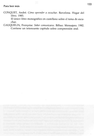 133
Paraleer más
CONQUET, André. Cómoaprendera escuchar.Barcelona.Hogar del
libro. 1983.
EI único libro monográfico en castellano sobre el tema de escu-
char.
GAUQTIELIN, Frangoise.Sabercomunicsrse.Bilbao. Mensajero.1982.
Contiene un interesantecapítulo sobre comprensión oral.
 