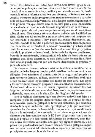 136
mina (1984),Garcíaet aI. (1986),Saló (1990),Solé (1988)-¡y es de es-
perar que sepubliquen muchos más en un futuro inmediato!-. Seha
tratado el tema en seminarios, cutsillos y escuelasde verano. Y, final-
mente,la última reforma educativaque vivimos, la Reformacon ma-
yúscula,incorpora en los programasun tratamientoextensoy variado
de la lengua oraf casiequivalente al de la lengua escrita.Seguramente
es la primera vez que ocurre esto en nuesko país y esta innovación
debe entendersecomo una de las más importantes de la Reforma.
Pero,a pesarde todo, muchosprofesoressiguensiendoescépticos
sobre el tema. No sabemoscómo podemos trabajar estahabilidad en
clase.Nadie nos ha enseñadoa enseñarsobreesto-¡ni tampoco nos
han enseñadoa nosotros!-, hay pocos materiales disponibles, etc.
Además,cuandote decidesa poner en prácticaalguna técnica,puedes
tener la sensaciónde perder el tiempo, de no avanzar, y sehacedifícil
controlar el ejercicio(los alumnos hablan al mismo tiempo y gritan
más de lo previsto) y de evaluarlo. Setrata de los típicos problemas,
fruto de la inexperiencia, la inseguridad y la falta de formación en un
apartado que, como decíamos,ha sido demasiadodesatendido.Pero
todo esto se puede superar con una buena disposición, la práctica y
ganasde aprender.
De ninguna manera podemos olvidar la delicada cuestión de la
enseñanzade las lenguaspropias y del castellanoen las comunidades
bilingües. Nos referimos al aprendizaje de la lengua oral propia de
cada territorio (catalárugallego, euskera),y del castellanooral, que
deben realtzartodos los escolaresresidentesen cada zona. Las leyes
y los currículums escolaresproponen que,al acabarsu escolarización,
el alumnado domine con una misma capacidad suficiente las dos
lenguas cooficiales de la comunidad. Nos pareceun propósito sensato
y deseable,atendiendo a la situación plurilingüísta del estado.
Pero la realidad demuestraque esteobjetivo todavía estálejosde
cumplirse y que las lenguas desfavorecidasson las propias de cada
zona (catalán, euskera, gallego) en favor del castellano, que continúa
siendo la lengua ambiental más "prestigioqa" y la que realmente
aprendenlos alumnos.Es lamentablecomprobar en qué condiciones
llegan a la universidad o a secundarialas primeras generacionesde
alumnos que han cursado toda la EGB con asignaturas con y en las
lenguaspropias. No sólo tienen dificultades de expresión,poca flui-
dez o una correcciónvacilante,sino que hay algunos alumnos, y no
pocos,que puedendecir pocacosaen cataláruvascoo gallego,aunque
seancapacesde escribirlo sin faltas de ortografía y que conozcan los
principales autoresy obras de literatura.
 