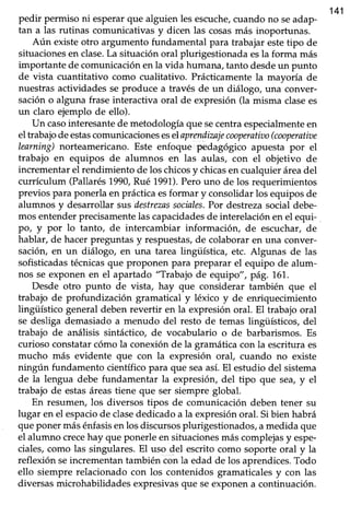 141
pedir permiso ni esperarque alguien les escuche,cuando no seadap-
tan a las rutinas comunicativas y dicen las cosasmás inoportunas.
Aún existe otro argumento fundamental para trabajar estetipo de
situaciones en clase.La situación oral plurigestionada esla forma más
importante de comunicación en la vida humana, tanto desdeun punto
de vista cuanütativo como cualitativo. Prácticamente la mayoría de
nuestras actividades se produce a través de un diálogo, una conver-
sacióno alguna fraseinteractiva oral de expresión(la misma clasees
un claro ejemplo de ello).
Un casointeresantede metodologíaque secentraespecialmenteen
el trabajodeestascomunicacioneseselaprendizajecooperativo(cooperatiae
learning)norteamericano. Este enfoque pedagógico apuesta por el
trabajo en equipos de alumnos en las aulas, con el objetivo de
incrementar el rendimiento de los chicosy chicasen cualquier áreadel
currículum (Pallarés1990,Rué 1991).Perouno de los requerimientos
previos.para ponerla en práctica esformar y consolidar los equipos de
alumnos y desarrollar sus'destrezassociales.Por destrezasocial debe-
mos entender precisamentelas capacidadesde interelación en el equi-
po/ y por lo tanto, de intercambiar informacióry de escuchar, de
hablar, de hacerpreguntasy,respuestas,de colaboraren una conver-
sación, en un diálogo, en una tarea lingi.Ística, etc. Algunas de las
sofisticadastécnicasque proponen para preparar el equipo de alum-
nos se exponenen el apartado "Trabajo de equipo", pág. 1.6'1.
Desde otro punto de vista, hay que considerar también que el
trabajo de profundización gramatical y léxico y de enriquecimiento
lingüístico general deben revertir en la expresión oral. El trabajo oral
se desliga demasiadoa menudo del resto de temas lingüísticos, del
trabajo de análisis sintáctico, de vocabulario o de barbarismos. Es
curioso constatarcómo la conexiónde la gramáticacon la escrituraes
mucho más evidente que con la expresión oral cuando no existe
ningún fundamento científicopara que seaasí.El estudio del sistema
de la lengua debe fundamentar la expresiór¡ del tipo que sea,y el
trabajo de estasáreastiene que ser siempre global.
En resumen, los diversos tipos de comunicación deben tener su
lugar en el espaciode clasededicado a la expresión oral. Si bien habrá
queponer másénfasisenlos discursosplurigestionados,amedida que
el alumno crecehay que ponerle en situacionesmás complejasy espe-
ciales,como las singulares.El uso del escrito como soporte oral y la
reflexión seincrementantambién con la edad de los aprendices.Todo
ello siempre relacionado con los contenidos gramaticalesy con las
diversasmicrohabilidadesexpresivasque seexponena continuación.
 