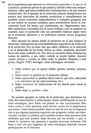 144
de la experienciaque tenemosen situacionesparecidasa la que seva
a producir, podemos prever lo que pasaráy decidir cómo nos compor-
taremos:sobrequé temashablaremos(información) y de qué manera
(interacción).En el ejemplo de la entrevistalaboral, destacaremoslos
puntos más relevantes de nuestro currículum y camuflaremos los
posibles vacíos existentes, responderemos a cualquier pregunta que
se nos realice de manera completa, pero intentatemos llevar la con-
versación hacia los temas que dominamos, etc. Seguramentetam-
bién sentiremos curiosidad por el nuevo trabajo y por la empresa en
cuesüón, pero el protocolo sólo nos permitirá insinuar algún tema
en el momento oporfuno y no podremos reahzar nunca preguntas
directas.
Para ejecutar los planes desde el momento en el que empiece la
entrevista,utilizaremos lasmicrohabilidadesespecíficasde conducción
dela interacción.Por un lado, hay que sabercolaborar en la selección
y en el desarrollo de los tanns: itticrar un tema, ampliarlo, desviarlo
haciaotro tema,acabarlo,etc.Por otro, esnecesariosaberdominar los
turnos de palabra, o sea, saber cuándo se puede hablar, durante
cuánto tiempo y cuándo se debe ceder la palabra. Respectoa este
punto, Bygate (1987)distingue cinco estrategias concretas:
Saber indicar que se quiere hablar (gestos,sonidos, saludos,
etc.).
Saber tomar la palabra en el momento idóneo.
Saberaprovecharla palabra (decir todo lo que toca,adecuarse
a la estructura de las intervenciones,etc.).
Saber reconocer las indicaciones de los demás para tornar la
palabra.
Saberdejar la palabra a otro.
En nuestro ejemplo, la rutina de la entrevista, que determina los
roles del entrevistador y entrevistado,limita notablementeel uso de
estas estrategias,pero basta con pensar en una conversaciónlibre
entre cuatro o cinco personas para darnos cuenta de la importancia
que tienen.Todoshemospodido observarmásde una vez la elegancia
con la que algunaspersonasesquivanuna pregunta,cortanuna inter-
vención o toman la palabra;pero también eústen otras personasmás
inhibidas que sólo pueden dejar llevarse por los demás, o que, si
toman la iniciativa, son groserosy pueden provocar molestias.Del
buen o mal uso que hagamosde estasestrategiasdepende nuestra
participación en el discurso.
1.
2.
3.
4.
5.
 