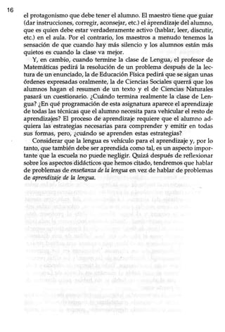 16
el protagonismoque debetener el alumno. El maestrotiene que guiar
(dar instrucciones,corregir,aconsetar,etc.)el áprendizajedel alumno,
que esquien debeestarverdaderamenteactivo (hablar,leer,discutir,
etc.) en el aula. Por el contrario, los maestrosa menudo tenemosla
sensaciónde que cuando hay más silencio y los alumnos estánmás
quietos es cuando la claseva mejor.
Y, en cambio, cuando termine la clasede Lengua, el profesor de
Matemáticaspedirá la resolución de un problema despuésde la lec-
tura de un enunciado,la de EducaciónFísicapedirá que sesiganunas
órdenesexpresadasoralmente,la de CienciasSocialesquerrá que los
alumnos hagan el resumen de un texto y el de CienciasNaturales
pasaráun cuestionario.¿Cuándotermina realmentela clasede Len-
gua?¿Enqué programaciónde estaasignaturaapareceel aprendizaje
de todaslas técnicasque el alumno necesitapara vehicular el restode
aprendizajes?El procesode aprendizajerequiere que eI alumno ad-
quiera las estrategiasnecesariaspara comprender y emitir en todas
sus formas, pero, ¿cuándose aprenden estasestrategias?
Considerar que la lengua esvehículo para el aprendizaje y, por lo
tanto, que también debeseraprendida como tal, esun aspectoimpor-
tante que la escuelano puede negligir. Qi.nzádespués de reflexionar
sobrelos aspectosdidácticosque hemoscitado,tendremosque hablar
de problemasde enseñanzadela lenguaen vez de hablar de problemas
de aprendizajede la lengua.
 