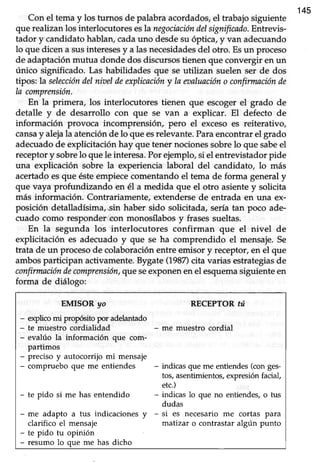 145
Con el temay los turnos de palabraacordados,el trabajosiguiente
que realizan los interlocutores esla negociacióndelsignificado.Entrevis-
tador y candidatohablan,cadauno desdesu óptica,y van adecuando
lo que dicen a susinteresesy a lasnecesidadesdel otro. Esun proceso
de adaptaciónmutua donde dos discursostienen que convergir en un
único significado. Las habiüdadesque se utilizan suelen ser de dos
tipos: la seleccióndelnioeldeexplicacióny Iaeaaluacióno confirmaciónde
la comprensión.
En la primera, los interlocutores tienen que escoget el grado de
detalle y de desarrollo con que se van a explicar. El defecto de
información provoca incomprensión, pero el excesoes reiterativo,
cansay alejala atenciónde lo queesrelevante.Paraencontrarel grado
adecuadode explicitación hay que tener nocionessobre lo que sabeel
receptory sobrelo que le interesa.Porejemplo,si el entrevistadorpide
una explicación sobre la experiencia laboral del candidato, lo más
acertado esque ésteempiece comentando el tema de forma general y
que vaya profundizando en é1a medida que el otro asientey solicita
más información. Contrariamente,extendersede entrada en una ex-
posición detalladísima,sin haber sido solicitada,seríatan poco ade-
cuado como responder eon monosflabosy frasessueltas.
En la segunda los interlocutores confirman que el nivel de
explicitación es adecuado y que se ha comprendido el mensaje.Se
trata de un procesode colaboración entre emisor y receptor, en el que
ambos participan activamente. Bygate (1987)cita varias estrategiasde
confirmacióndecomprensión,que seexponenenel esquemasiguienteen
forma de diálogo:
EMISOR yo RECEPTOR úrt
- explicomi propGito por adelantado
- te muestro cordialidad - me muestro cordial
- evalúo la información que com-
partimos
- preciso y autocorrijo mi mensaje
- compruebo que me entiendes - indicas que me entiendes(con ges-
tos,asentimientos,expresiónfacial,
etc.)
- te pido si me has entendido - indicas lo que no entiendes,o tus
dudas
- me adapto a tus indicaciones y - si es necesario me cortas para
clarifico el mensaje matizar o contrastaralgún punto
- te pido tu opinión
- resumo lo que me has dicho
 
