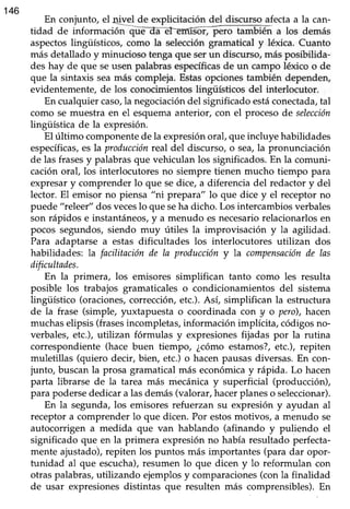 146
En conjunto, el4!yel de explicitación del discurso afectaa la can-
tidad de ínformació a los demás
aspectoslingüísticos, como la seleccióngramatical y léxica. Cuanto
más detalladoy minucioso tengaque serun discurso,másposibilida-
des hay de que seusen palabrasespecíficasde un campo léxico o de
que la sintaxis seamás compleja.Estasopcionestambién dependen,
evidentemente, de los conocimientos lingüísticos del interlocutor.
En cualquier caso,la negociación del significado estáconectada,tal
como se muestra en el esquemaanterior, con el procesode selección
lingüística de la expresión.
El ultimo componentede la expresiónoral, queincluye habilidades
específicas,eslaproducciónreal del discurso,o sea,la pronunciación
de las frasesy palabrasque vehiculan los significados.En la comuni-
caciónoral, los interlocutoresno siempre tienen mucho tiempo para
expresary comprender lo que sedice, a diferencia del redactory del
lector. El emisor no piensa "ni prepara" lo que dice y el receptor no
puede "releet'' dos veceslo que seha dicho. Los intercambios verbales
son rápidos e instantáneos,y a menudo esnecesariorelacionarlosen
pocos segundos,siendo muy útiles la improvisación y la agilidad.
Para adaptarse a estas dificultades los interlocutores utilizan dos
habilidades: la facilitaciónde Ia produccióny la compensaciónile las
dificultades.
En la primera, los emisores simplifican tanto como les resulta
posible los trabajos gramaticales o condicionamientos del sistema
lingtiístico (oraciones, correcciórL etc.). Así, simplifican la estructura
de la frase (simple, ¡ruxtapuesta o coordinada con y o pero),hacen
muchaselipsis (frasesincompletas,información implícita, códigosno-
verbales,etc.), utilizan fórmulas y expresionesfijadas por la rutina
correspondiente (hace buen tiempo, ¿cómo estamos?,etc.), repiten
muletillas (quiero decir, bier¡ etc.) o hacen pausas diversas. En con-
junto, buscanla prosa gramatical más económicay rápida. Lo hacen
parta librarse de la tarea más mecánicay superficial (producción),
para podersededicara lasdemás(valorar,hacerplaneso seleccionar).
En la segunda,los emisoresrefuerzan su expresión y ayudan al
receptora comprender lo que dicen. Por estosmoüvos, a menudo se
autocorrigen a medida que van hablando (afinando y puliendo el
significado que en la priinera expresiónno había resultaáo perfecta-
mente ajustado),repiten los puntos más importantes (para dar opor-
tunidad al que escucha),resumen lo que dicen y lo reformulan con
otraspalabras,utilizando ejemplosy comparaciones(conla finalidad
de usar expresionesdistintas que resulten más comprensibles).En
 