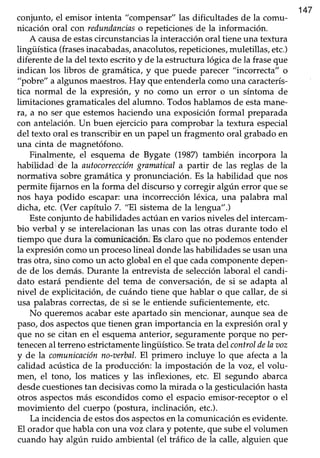 147
conjunto/ el emisor intenta "compensar" las dificultades de la comu-
nicación oral con redundanciaso repeticionesde la información.
A causade estascircunstanciasla interacción oral tiene una textura
lingüística (frasesinacabadas,anacolutos,repeticiones,muletillas, etc.)
diferente de la del texto escrito y de la estructura lógica de la fraseque
indican los libros de gramática,y que puede parecer "incorrecta" o
"pobré' a algunosmaestros.Hay que entenderlacomouna caracterís-
tica normal de la expresión, y no como un error o un síntoma de
limitaciones gramaticalesdel alumno. Todos hablamosde estamane-
ra, a no ser que estemoshaciendo una exposiciónformal preparada
con antelación.Un buen ejerciciopara comprobar la textura especial
del texto oral estranscribir en un papel un fragmento oral grabado en
una cinta de magnetófono.
Finalmente, el esquema de Bygate (1987)también incorpora la
habilidad de la autoconeccióngramaticala partir de las reglas de la
normativa sobre gramática y pronunciación. Es la habilidad que nos
permite fijarnos en la forma del discurso y corregir algún error que se
nos haya podido escapar:una incorrección léxica, una palabra mal
dicha, etc. (Ver capítulo 7. "El sistemade la lengua".)
Esteconjunto de habilidades actúan en varios niveles del intercam-
bio verbal y se interelacionan las unas con las otras durante todo el
tiempo que dura la comunicación.Esclaro que no podemosentender
la expresióncomoun procesolineal dondelashabilidadesseusanuna
tras otra, sino como un acto global en el que cada componente depen-
de de los demás.Durante la entrevista de selecciónlaboral el candi-
dato estarápendiente del tema de conversación,de si se adapta al
nivel de explicitacióh, de cuándo tiene que hablar o que callar, de si
usa palabras correctas, de si se le entiende suficientemente, etc.
No queremos acabar esteapartado sin mencionar, aunque seade
paso,dos aspectosque tienen gran importancia en la expresiónoral y
que no secitan en el esquemaanterior, seguramenteporque no per-
tenecenal terreno estrictamentelingüístico. Setrata del controldelaaoz
y de la comunicaciónno-aerbal.El primero incluye lo que afecta a la
calidad acústicade la producción: la impostación de la voz, el volu-
men, el tono, los matices y las inflexiones, etc. El segundo abarca
desdecuestionestan decisivascomo la mirada o la gesticulación hasta
otros aspectosmás escondidoscomo el espacioemisor-receptoro el
movimiento del cuerpo (postura, inclinación, etc.).
La incidenciade estosdosaspectosenla comunicaciónesevidente.
El orador que habla con una voz clara y potente, que sube el volumen
cuando hay algún ruido ambiental (el tráfico de la calle, alguien que
 