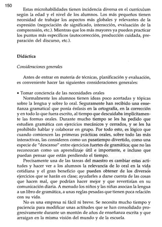 150
Estasmicrohabilidades tienen incidencia diversa en el currículum
según la edad y el nivel de los alumnos. Los más pequeñostienen
necesidadde trabajar los aspectosmás globales y relevantes de la
expresión (negociaciónde significado, interacción, evaluación de la
comprensión,etc.).Mientras quelos másmayoresya puedenpracticar
los puntos más específicos(autocorrección,producción cuidada, pre-
paración del discurso, etc.).
Didáctica
Consideracionesgenerales
Antes de entrar en materia de técnicas,planificación y evaluación,
es convenientehacer las siguientesconsideracionesgenerales:
. Tomar concienciade las necesidadesorales
Normalmente los alumnos tienen ideas poco acertadasy tópicas
sobre la lengüa y sobre lo oral. Seguramente han recibido una ense-
ianza gramatical que ponía énfasis en la ortografía, en la corrección
y en todo lo que fuera escrito, al tiempo que descuidabaimplícitamen-
te las formas orales. Durante mucho tiempo se les ha pedido que
estudien gramática con ejerciciosmecánicosy cerrados,y se les ha
prohibido hablar y colaborar en grupo. Por todo esto,es lógico que
cuando comiencenlas primeras prácticasorales,sobre todo las más
interactivas,las considerencomo un pasatiempodivertido, comouna
especiede "descanso"entreejerciciosfuertesde gramática;que no las
reconozcan como un aprendizaje útil e importante, e incluso que
puedan pensar que estánperdiendo el tiempo.
Precisamenteuna de las tareasdel maestro es cambiar estasacti-
tudes y hacer ver a los alumnos la relevancia de lo oral en la vida
cotidiana y el gran beneficio que pueden obtener de los diversos
ejercicios que seharán en clase;ayudarles a darse cuenta de las cosas
que hacen mal, que podrían hacer mejor y que revertirían en su
comunicacióndiaria. A menudo los niños y lasniñasasocianla lengua
aun libro de gramática,aunasreglaspesadasquetienenpocarelación
con su vida.
No es una empresani fácil ni breve. Senecesitamucho tiempo y
pacienciapara modificar unas actitudesque sehan consolidadopro-
gresivamentedurante un montón de añosde enseñanzaescritay que
arraigan en la misma visión del mundo y de la escuela.
 